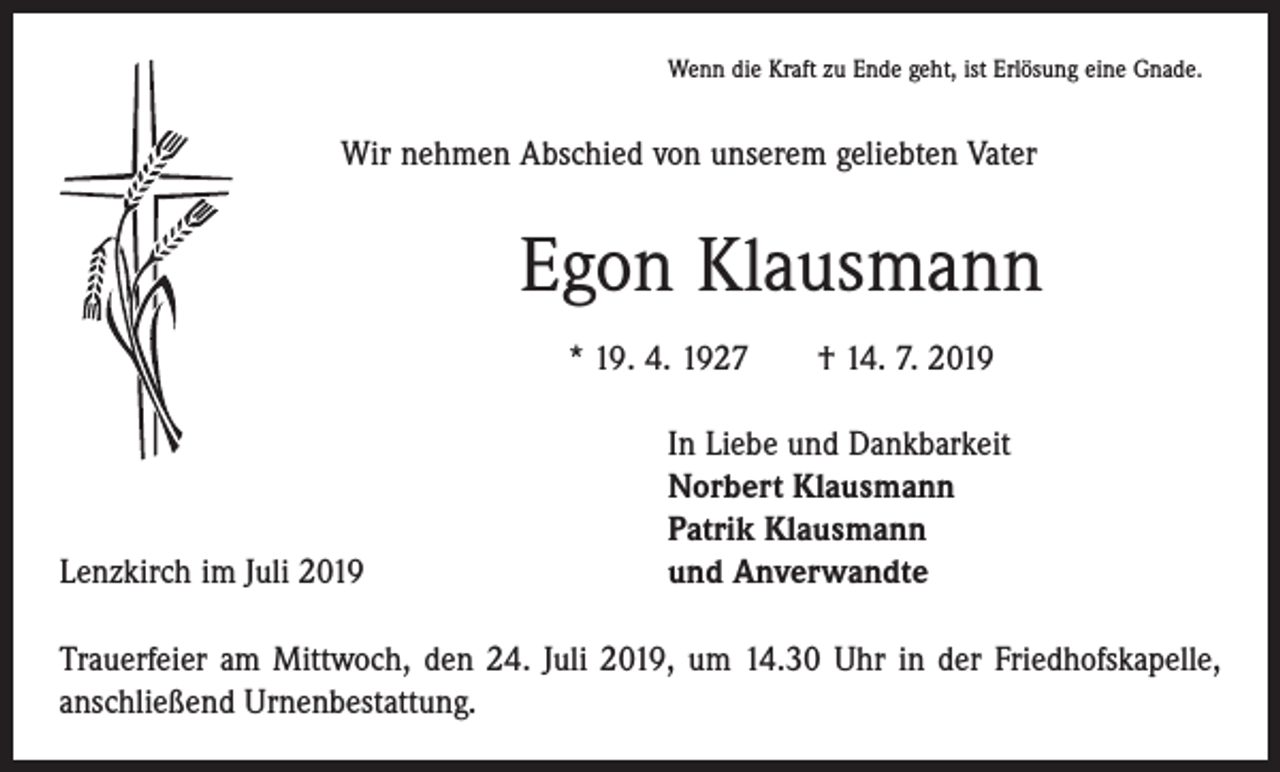 <p>Wenn die Kraft zu Ende geht, ist Erlösung eine Gnade.</p><p>Wir nehmen Abschied von unserem geliebten Vater</p><p>Egon Klausmann<br />* 19. 4. 1927 † 14. 7. 2019</p><p>Lenzkirch im Juli 2019</p><p>In Liebe und Dankbarkeit<br />Norbert Klausmann<br />Patrik Klausmann<br />und Anverwandte</p><p>Trauerfeier am Mittwoch, den 24. Juli 2019, um 14.30 Uhr in der Friedhofskapelle,<br />anschließend Urnenbestattung.</p>