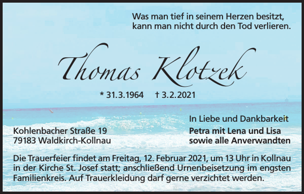 <p>Was man tief in seinem Herzen besitzt,<br />kann man nicht durch den Tod verlieren.</p><p>Thomas Klotzek<br />* 31.3.1964</p><p>Kohlenbacher Straße 19<br />79183 Waldkirch-Kollnau</p><p>† 3.2.2021<br />In Liebe und Dankbarkeit<br />Petra mit Lena und Lisa<br />sowie alle Anverwandten</p><p>Die Trauerfeier findet am Freitag, 12. Februar 2021, um 13 Uhr in Kollnau<br />in der Kirche St. Josef statt; anschließend Urnenbeisetzung im engsten<br />Familienkreis. Auf Trauerkleidung darf gerne verzichtet werden.</p>