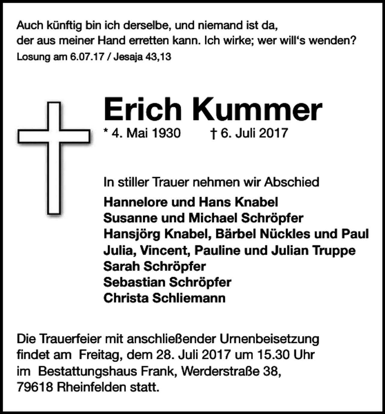 <p>Auch künftig bin ich derselbe, und niemand ist da,<br />der aus meiner Hand erretten kann. Ich wirke; wer will‘s wenden?<br />Losung am 6.07.17 / Jesaja 43,13</p><p>Auch künftig bin ich derselbe, und niemand ist da,<br />der aus meiner Hand erretten kann. Ich wirke; wer will‘s wenden?<br />Losung am 6.07.17 / Jesaja 43,13</p><p>Erich Kummer<br />Erich<br />Kummer<br />* 4. Mai 1930</p><p>† 6.07.2017</p><p>* 4.<br />MaiTrauer<br />1930<br />† 6. Juli 2017<br />In stiller<br />nehmen wir Abschied</p><p>Hannelore und Hans Knabel<br />Susanne und Michael Schröpfer<br />Hansjörg Knabel, Bärbel Nückles und Paul<br />Vincent,<br />Pauline und<br />Julian Truppe<br />InJulia,<br />stiller<br />Trauer<br />nehmen<br />wir Abschied<br />Sarah Schröpfer<br />Sebastian Schröpfer<br />Hannelore<br />und Hans Knabel<br />Christa Schliemann</p><p>Susanne und Michael Schröpfer</p><p>Hansjörg<br />Knabel,<br />Die Trauerfeier mit anschließender<br />Urnenbeisetzung<br />findetBärbel Nückles und Paul<br />am Freitag, dem 28. Juli 2018 um 15.30 Uhr<br />Vincent,<br />Pauline<br />und Julian Truppe<br />im Bestattungshaus Frank,Julia,<br />Werderstraße<br />38, 79618 Rheinfelden<br />statt.<br />Sarah Schröpfer<br />Sebastian Schröpfer<br />Christa Schliemann</p><p>Die Trauerfeier mit anschließender Urnenbeisetzung<br />findet am Freitag, dem 28. Juli 2017 um 15.30 Uhr<br />im Bestattungshaus Frank, Werderstraße 38,<br />79618 Rheinfelden statt.</p>