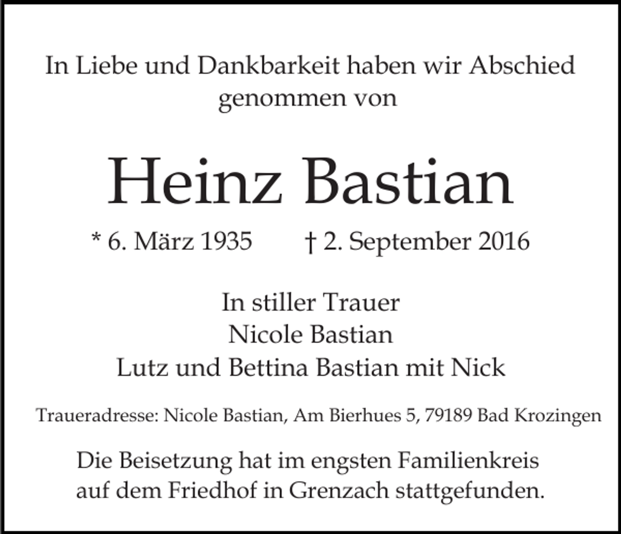 <p>In Liebe und Dankbarkeit haben wir Abschied<br />genommen von</p><p>Heinz Bastian<br />* 6. März 1935</p><p>† 2. September 2016</p><p>In stiller Trauer<br />Nicole Bastian<br />Lutz und Bettina Bastian mit Nick<br />Traueradresse: Nicole Bastian, Am Bierhues 5, 79189 Bad Krozingen</p><p>Die Beisetzung hat im engsten Familienkreis<br />auf dem Friedhof in Grenzach stattgefunden.</p>