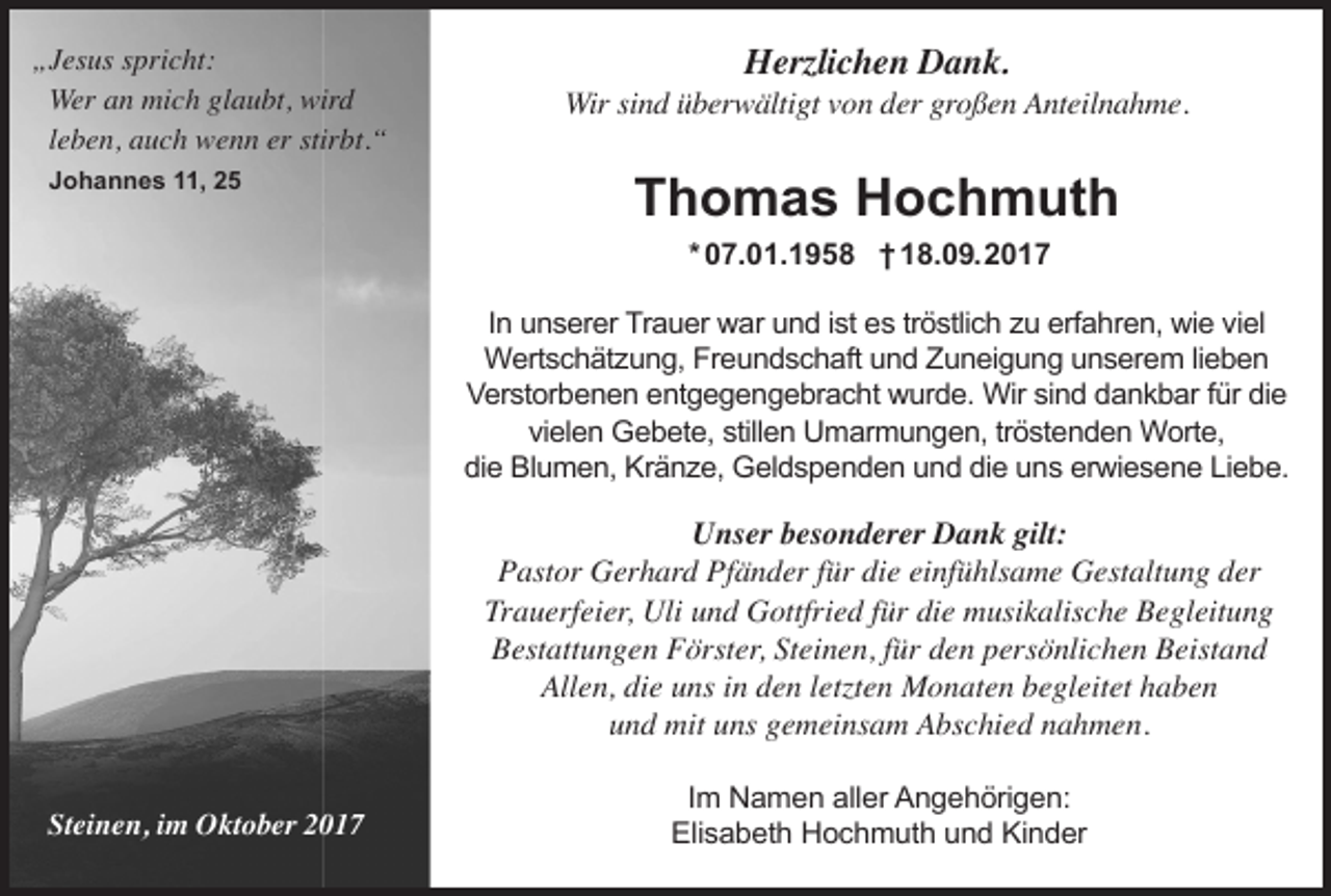 <p>„Jesus spricht:<br />Wer an mich glaubt, wird<br />leben, auch wenn er stirbt.“<br />Johannes 11, 25</p><p>Herzlichen Dank.</p><p>Wir sind überwältigt von der großen Anteilnahme.</p><p>Thomas Hochmuth<br />* 07.01.1958 † 18.09.2017</p><p>In unserer Trauer war und ist es tröstlich zu erfahren, wie viel<br />Wertschätzung, Freundschaft und Zuneigung unserem lieben<br />Verstorbenen entgegengebracht wurde. Wir sind dankbar für die<br />vielen Gebete, stillen Umarmungen, tröstenden Worte,<br />die Blumen, Kränze, Geldspenden und die uns erwiesene Liebe.</p><p>Unser besonderer Dank gilt:<br />Pastor Gerhard Pfänder für die einfühlsame Gestaltung der<br />Trauerfeier, Uli und Gottfried für die musikalische Begleitung<br />Bestattungen Förster, Steinen, für den persönlichen Beistand<br />Allen, die uns in den letzten Monaten begleitet haben<br />und mit uns gemeinsam Abschied nahmen.<br />Steinen, im Oktober 2017</p><p>Im Namen aller Angehörigen:<br />Elisabeth Hochmuth und Kinder</p>