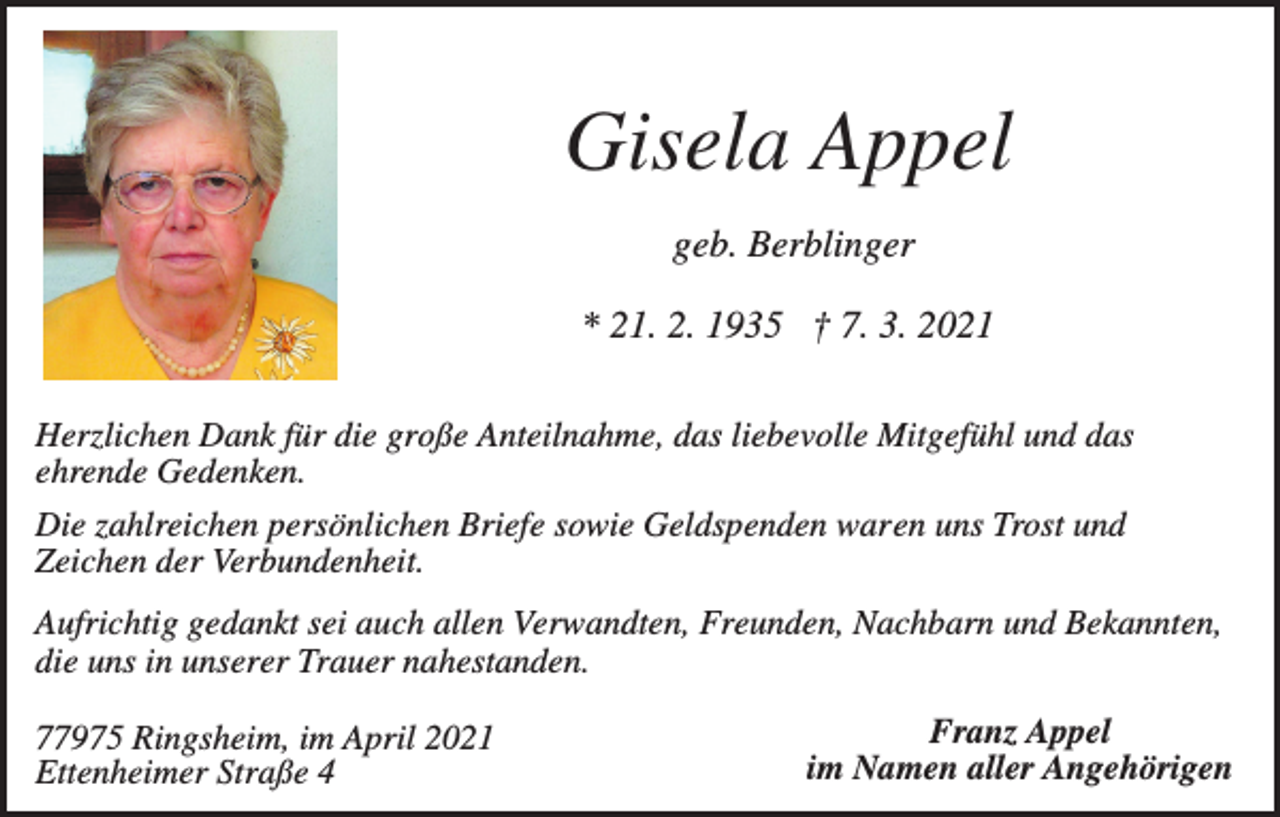 <p>Gisela Appel<br />geb. Berblinger<br />* 21. 2. 1935 † 7. 3. 2021<br />Herzlichen Dank für die große Anteilnahme, das liebevolle Mitgefühl und das<br />ehrende Gedenken.<br />Die zahlreichen persönlichen Briefe sowie Geldspenden waren uns Trost und<br />Zeichen der Verbundenheit.<br />Aufrichtig gedankt sei auch allen Verwandten, Freunden, Nachbarn und Bekannten,<br />die uns in unserer Trauer nahestanden.<br />77975 Ringsheim, im April 2021<br />Ettenheimer Straße 4</p><p>Franz Appel<br />im Namen aller Angehörigen</p>
