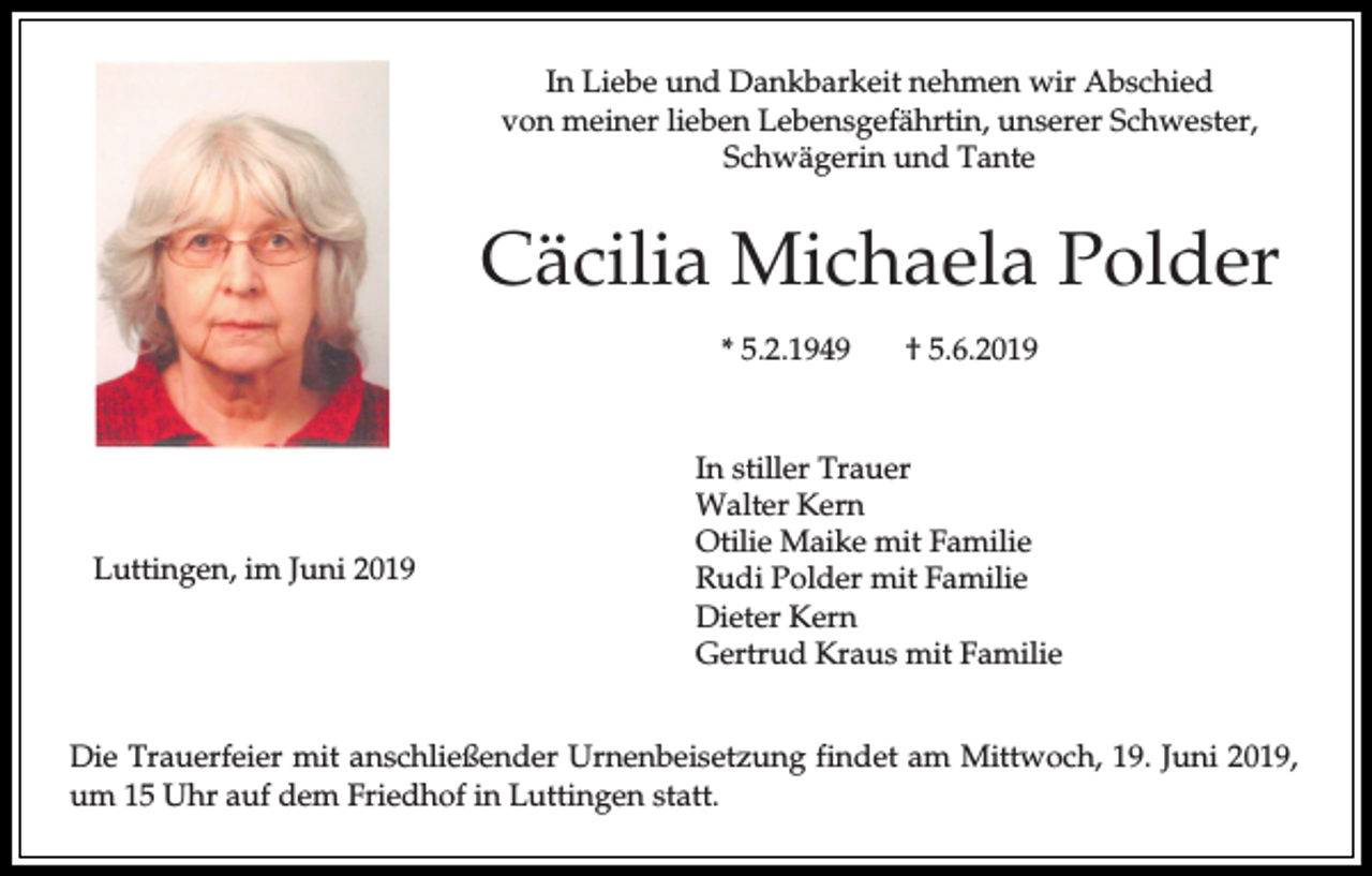 <p>In Liebe und Dankbarkeit nehmen wir Abschied<br />von meiner lieben Lebensgefährtin, unserer Schwester,<br />Schwägerin und Tante</p><p>Cäcilia Michaela Polder<br />* 5.2.1949</p><p>Luttingen, im Juni 2019</p><p>† 5.6.2019</p><p>In stiller Trauer<br />Walter Kern<br />Otilie Maike mit Familie<br />Rudi Polder mit Familie<br />Dieter Kern<br />Gertrud Kraus mit Familie</p><p>Die Trauerfeier mit anschließender Urnenbeisetzung findet am Mittwoch, 19. Juni 2019,<br />um 15 Uhr auf dem Friedhof in Luttingen statt.</p>