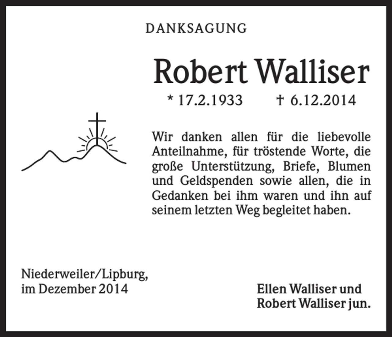 <p>DAN K S AGU N G</p><p>Robert Walliser<br />* 17.2.1933</p><p>† 6.12.2014</p><p>Wir danken allen für die liebevolle<br />Anteilnahme, für tröstende Worte, die<br />große Unterstützung, Briefe, Blumen<br />und Geldspenden sowie allen, die in<br />Gedanken bei ihm waren und ihn auf<br />seinem letzten Weg begleitet haben.</p><p>Niederweiler/Lipburg,<br />im Dezember 2014</p><p>Ellen Walliser und<br />Robert Walliser jun.</p>