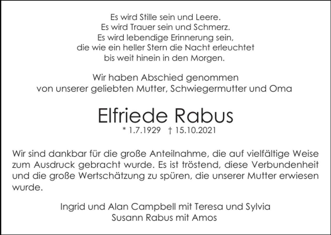 <p>Es wird Stille sein und Leere.<br />Es wird Trauer sein und Schmerz.<br />Es wird lebendige Erinnerung sein,<br />die wie ein heller Stern die Nacht erleuchtet<br />bis weit hinein in den Morgen.</p><p>Wir haben Abschied genommen<br />von unserer geliebten Mutter, Schwiegermutter und Oma</p><p>Elfriede Rabus<br />* 1.7.1929 † 15.10.2021</p><p>Wir sind dankbar für die große Anteilnahme, die auf vielfältige Weise<br />zum Ausdruck gebracht wurde. Es ist tröstend, diese Verbundenheit<br />und die große Wertschätzung zu spüren, die unserer Mutter erwiesen<br />wurde.<br />Ingrid und Alan Campbell mit Teresa und Sylvia<br />Susann Rabus mit Amos</p>