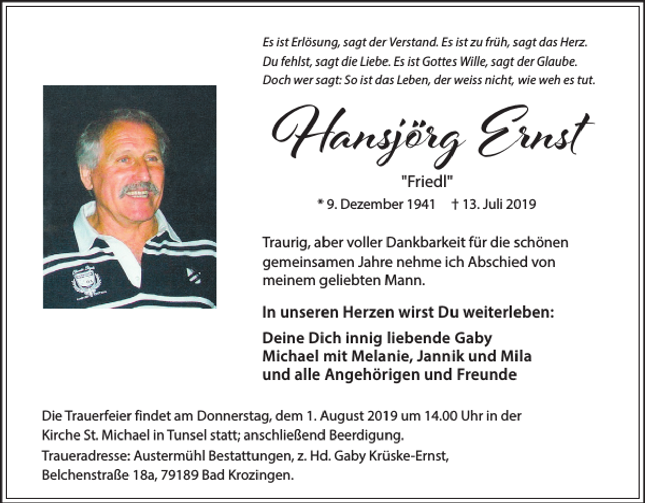 <p>Es ist Erlösung, sagt der Verstand. Es ist zu früh, sagt das Herz.<br />Du fehlst, sagt die Liebe. Es ist Gottes Wille, sagt der Glaube.<br />Doch wer sagt: So ist das Leben, der weiss nicht, wie weh es tut.</p><p>Hansjörg Ernst<br />"Friedl"</p><p>* 9. Dezember 1941</p><p>† 13. Juli 2019</p><p>Traurig, aber voller Dankbarkeit für die schönen<br />gemeinsamen Jahre nehme ich Abschied von<br />meinem geliebten Mann.</p><p>In unseren Herzen wirst Du weiterleben:<br />Deine Dich innig liebende Gaby<br />Michael mit Melanie, Jannik und Mila<br />und alle Angehörigen und Freunde<br />Die Trauerfeier findet am Donnerstag, dem 1. August 2019 um 14.00 Uhr in der<br />Kirche St. Michael in Tunsel statt; anschließend Beerdigung.<br />Traueradresse: Austermühl Bestattungen, z. Hd. Gaby Krüske-Ernst,<br />Belchenstraße 18a, 79189 Bad Krozingen.</p>