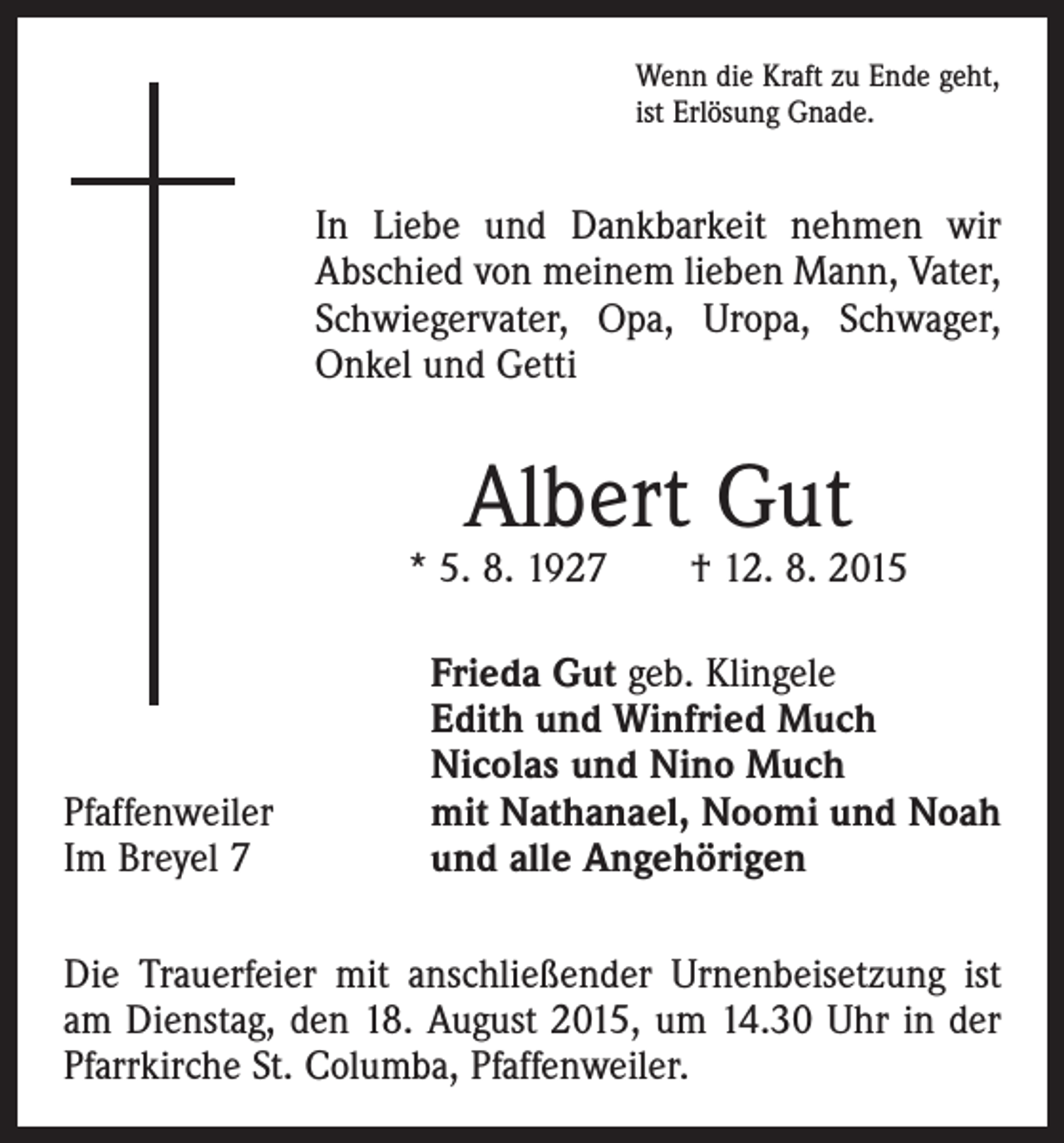 <p>Wenn die Kraft zu Ende geht,<br />ist Erlösung Gnade.</p><p>In Liebe und Dankbarkeit nehmen wir<br />Abschied von meinem lieben Mann, Vater,<br />Schwiegervater, Opa, Uropa, Schwager,<br />Onkel und Getti</p><p>Albert Gut</p><p>* 5. 8. 1927 † 12. 8. 2015</p><p>Pfaffenweiler<br />Im Breyel 7</p><p>Frieda Gut geb. Klingele<br />Edith und Winfried Much<br />Nicolas und Nino Much<br />mit Nathanael, Noomi und Noah<br />und alle Angehörigen</p><p>Die Trauerfeier mit anschließender Urnenbeisetzung ist<br />am Dienstag, den 18. August 2015, um 14.30 Uhr in der<br />Pfarrkirche St. Columba, Pfaffenweiler.</p>