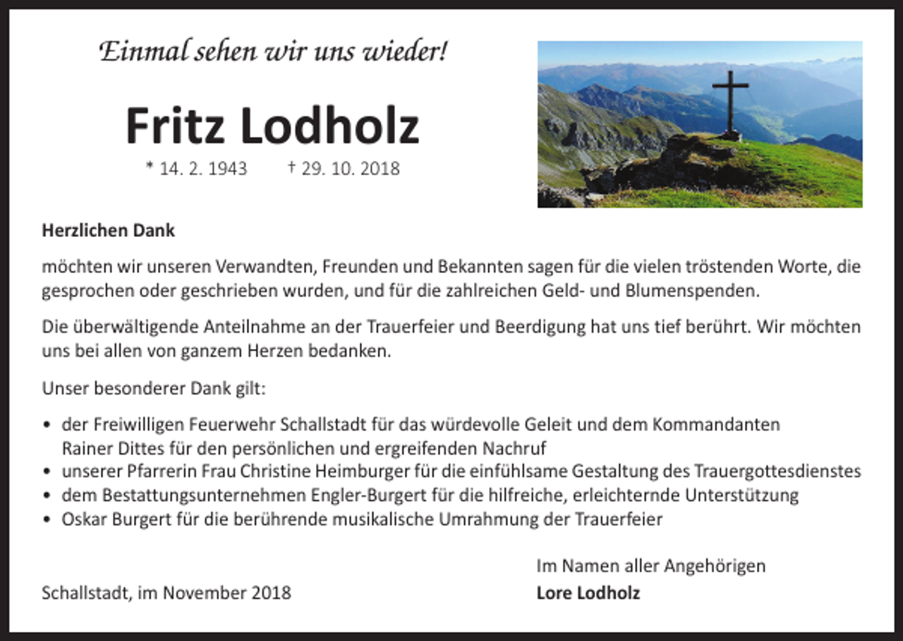 <p>Einmal sehen wir uns wieder!</p><p>Fritz Lodholz<br />* 14. 2. 1943 † 29. 10. 2018</p><p>Herzlichen Dank<br />möchten wir unseren Verwandten, Freunden und Bekannten sagen für die vielen tröstenden Worte, die<br />gesprochen oder geschrieben wurden, und für die zahlreichen Geld- und Blumenspenden.<br />Die überwältigende Anteilnahme an der Trauerfeier und Beerdigung hat uns tief berührt. Wir möchten<br />uns bei allen von ganzem Herzen bedanken.<br />Unser besonderer Dank gilt:<br />• der Freiwilligen Feuerwehr Schallstadt für das würdevolle Geleit und dem Kommandanten<br />Rainer Dittes für den persönlichen und ergreifenden Nachruf<br />• unserer Pfarrerin Frau Christine Heimburger für die einfühlsame Gestaltung des ­Trauergottesdienstes<br />• dem Bestattungsunternehmen Engler-Burgert für die hilfreiche, erleichternde Unterstützung<br />• Oskar Burgert für die berührende musikalische Umrahmung der Trauerfeier</p><p>Schallstadt, im November 2018</p><p>Im Namen aller Angehörigen<br />Lore Lodholz</p>