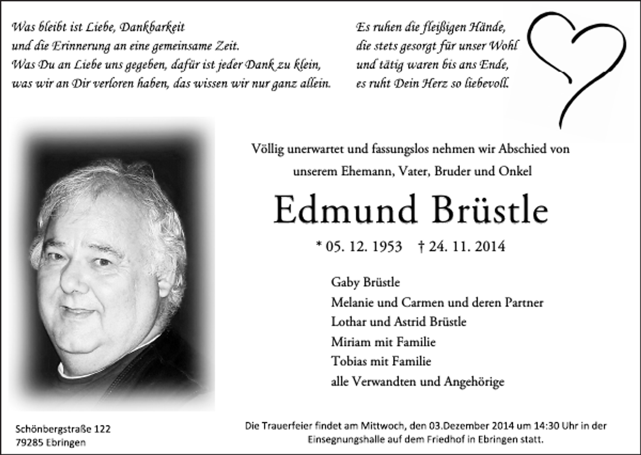 <p>Völlig unerwartet und fassungslos nehmen wir Abschied von<br />unserem Ehemann, Vater, Bruder und Onkel</p><p>Edmund Brüstle<br />* 05. 12. 1953</p><p>† 24. 11. 2014</p><p>Gaby Brüstle<br />Melanie und Carmen und deren Partner<br />Lothar und Astrid Brüstle<br />Miriam mit Familie<br />Tobias mit Familie<br />alle Verwandten und Angehörige</p>