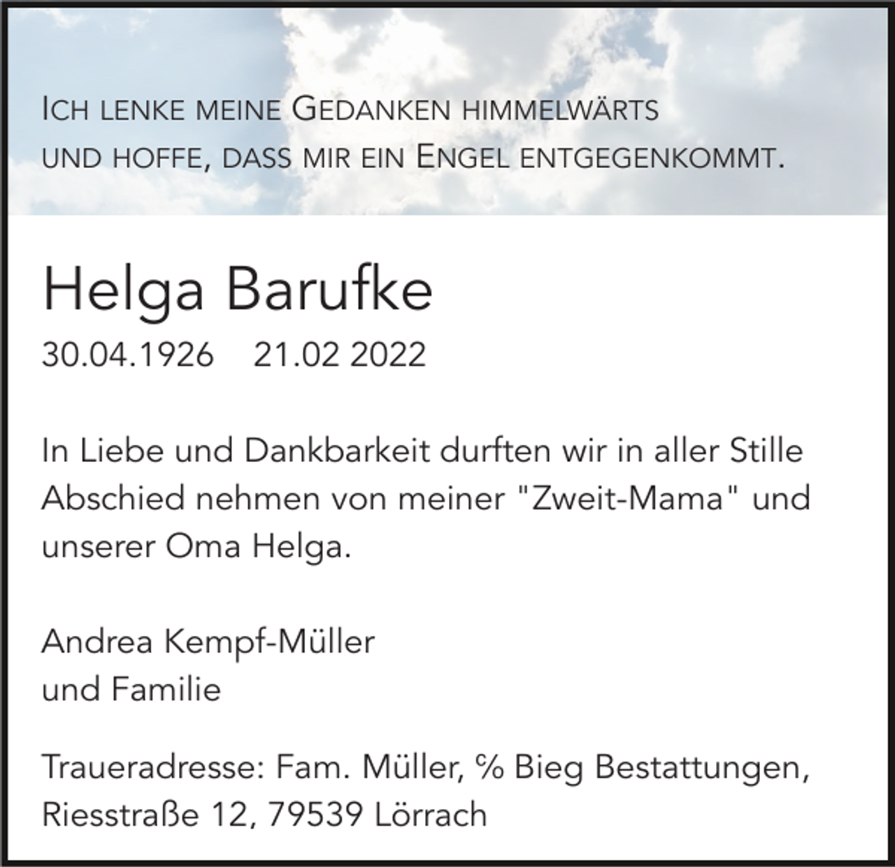 <p>ICH LENKE MEINE GEDANKEN HIMMELWÄRTS<br />UND HOFFE, DASS MIR EIN ENGEL ENTGEGENKOMMT.</p><p>Helga Barufke<br />30.04.1926</p><p>21.0022</p><p>In Liebe und Dankbarkeit durften wir in aller Stille<br />Abschied nehmen von meiner "Zweit-Mama" und<br />unserer Oma Helga.<br />Andrea Kempf-Müller<br />und Familie<br />Traueradresse: Fam. Müller, ℅ Bieg Bestattungen,<br />Riesstraße 12, 79539 Lörrach</p>