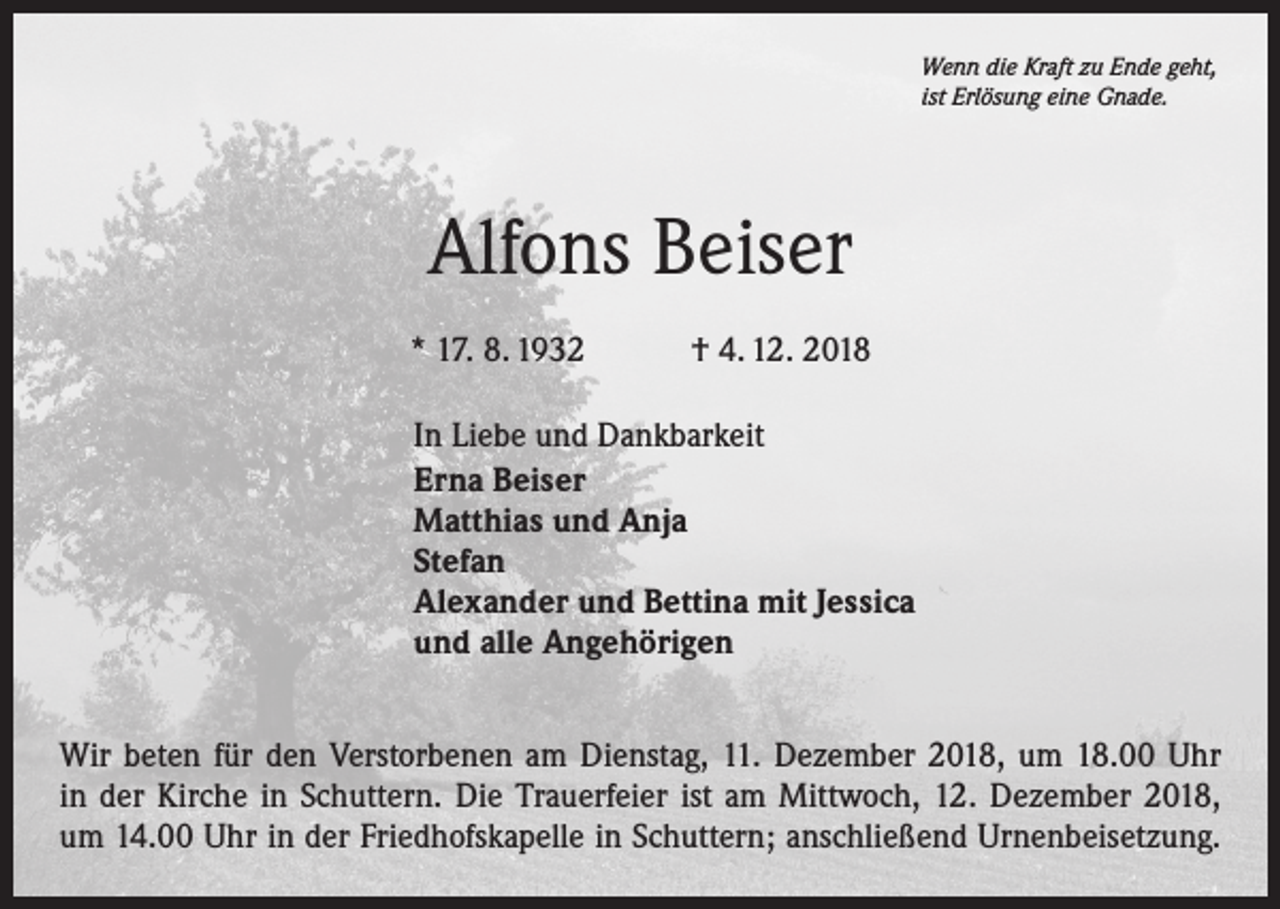 <p>Wenn die Kraft zu Ende geht,<br />ist Erlösung eine Gnade.</p><p>Alfons Beiser<br />* 17. 8. 1932 † 4. 12. 2018<br />In Liebe und Dankbarkeit<br />Erna Beiser<br />Matthias und Anja<br />Stefan<br />Alexander und Bettina mit Jessica<br />und alle Angehörigen<br />Wir beten für den Verstorbenen am Dienstag, 11. Dezember 2018, um 18.00 Uhr<br />in der Kirche in Schuttern. Die Trauerfeier ist am Mittwoch, 12. Dezember 2018,<br />um 14.00 Uhr in der Friedhofskapelle in Schuttern; anschließend Urnenbeisetzung.</p>