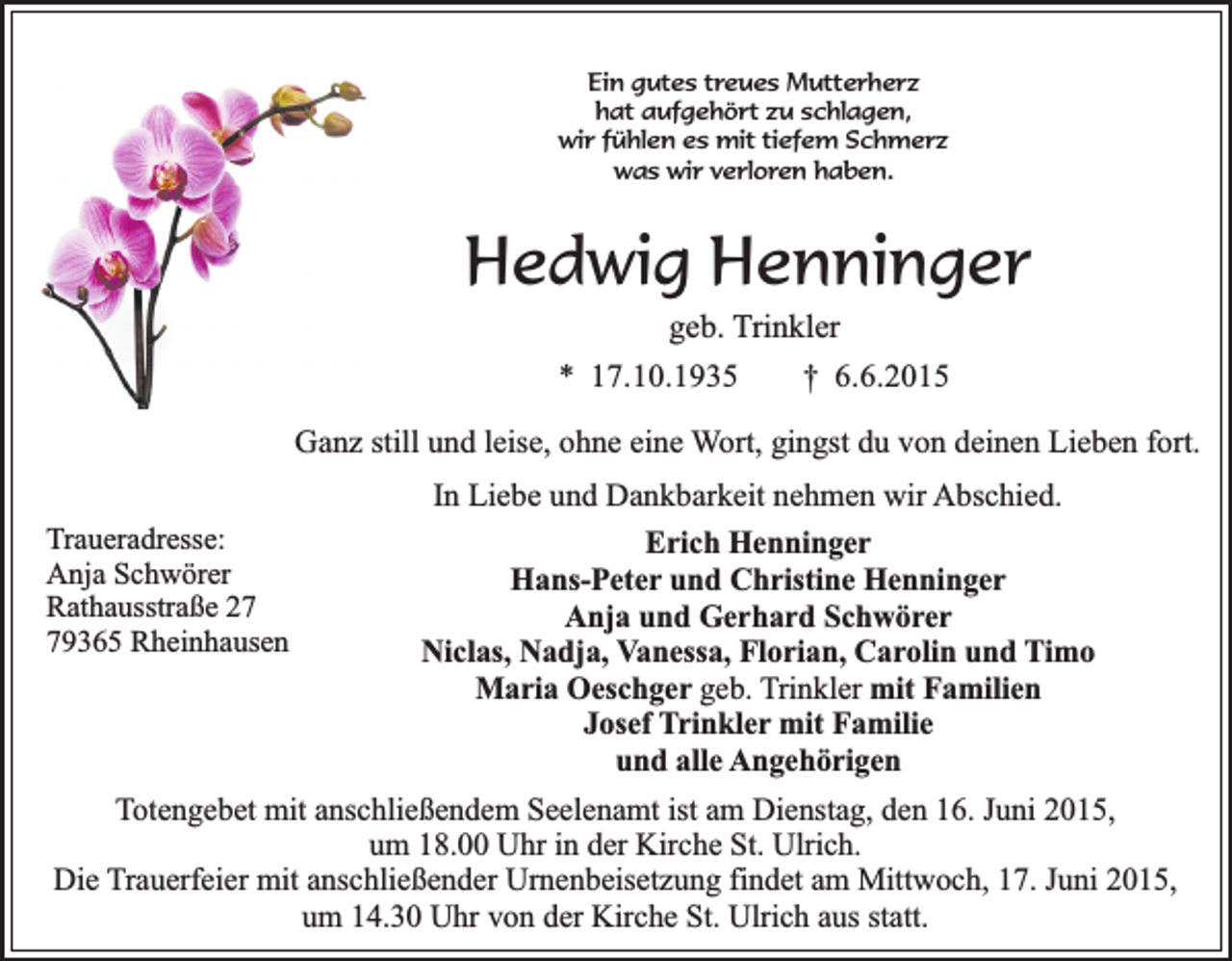 <p>Ein gutes treues Mutterherz<br />hat aufgehört zu schlagen,<br />wir fühlen es mit tiefem Schmerz<br />was wir verloren haben.</p><p>Hedwig Henninger<br />geb. Trinkler</p><p>* 17.10.1935</p><p>† 6.6.2015</p><p>Ganz still und leise, ohne eine Wort, gingst du von deinen Lieben fort.<br />Traueradresse:<br />Anja Schwörer<br />Rathausstraße 29365 Rheinhausen</p><p>In Liebe und Dankbarkeit nehmen wir Abschied.<br />Erich Henninger<br />Hans-Peter und Christine Henninger<br />Anja und Gerhard Schwörer<br />Niclas, Nadja, Vanessa, Florian, Carolin und Timo<br />Maria Oeschger geb. Trinkler mit Familien<br />Josef Trinkler mit Familie<br />und alle Angehörigen</p><p>Totengebet mit anschließendem Seelenamt ist am Dienstag, den 16. Juni 2015,<br />um 18.00 Uhr in der Kirche St. Ulrich.<br />Die Trauerfeier mit anschließender Urnenbeisetzung findet am Mittwoch, 17. Juni 2015,<br />um 14.30 Uhr von der Kirche St. Ulrich aus statt.</p>