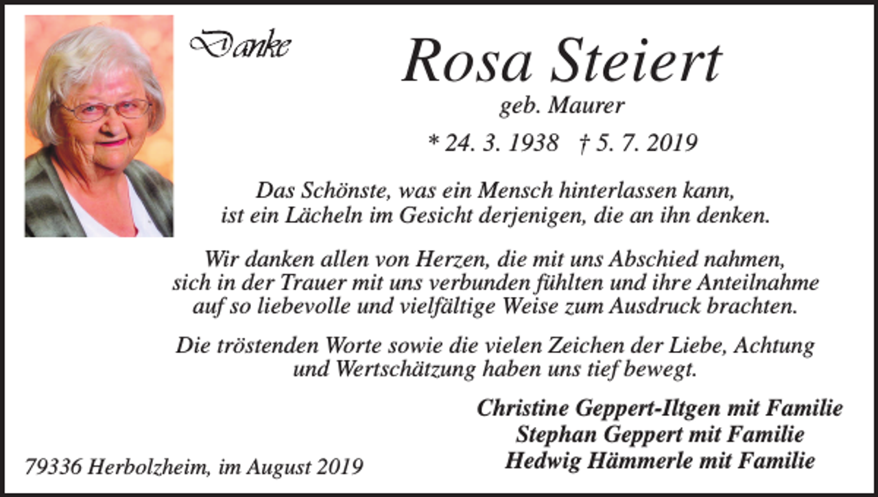 <p>Rosa Steiert<br />geb. Maurer<br />* 24. 3. 1938 † 5. 7. 2019<br />Das Schönste, was ein Mensch hinterlassen kann,<br />ist ein Lächeln im Gesicht derjenigen, die an ihn denken.<br />Wir danken allen von Herzen, die mit uns Abschied nahmen,<br />sich in der Trauer mit uns verbunden fühlten und ihre Anteilnahme<br />auf so liebevolle und vielfältige Weise zum Ausdruck brachten.<br />Die tröstenden Worte sowie die vielen Zeichen der Liebe, Achtung<br />und Wertschätzung haben uns tief bewegt.</p><p>79336 Herbolzheim, im August 2019</p><p>Christine Geppert-Iltgen mit Familie<br />Stephan Geppert mit Familie<br />Hedwig Hämmerle mit Familie</p>