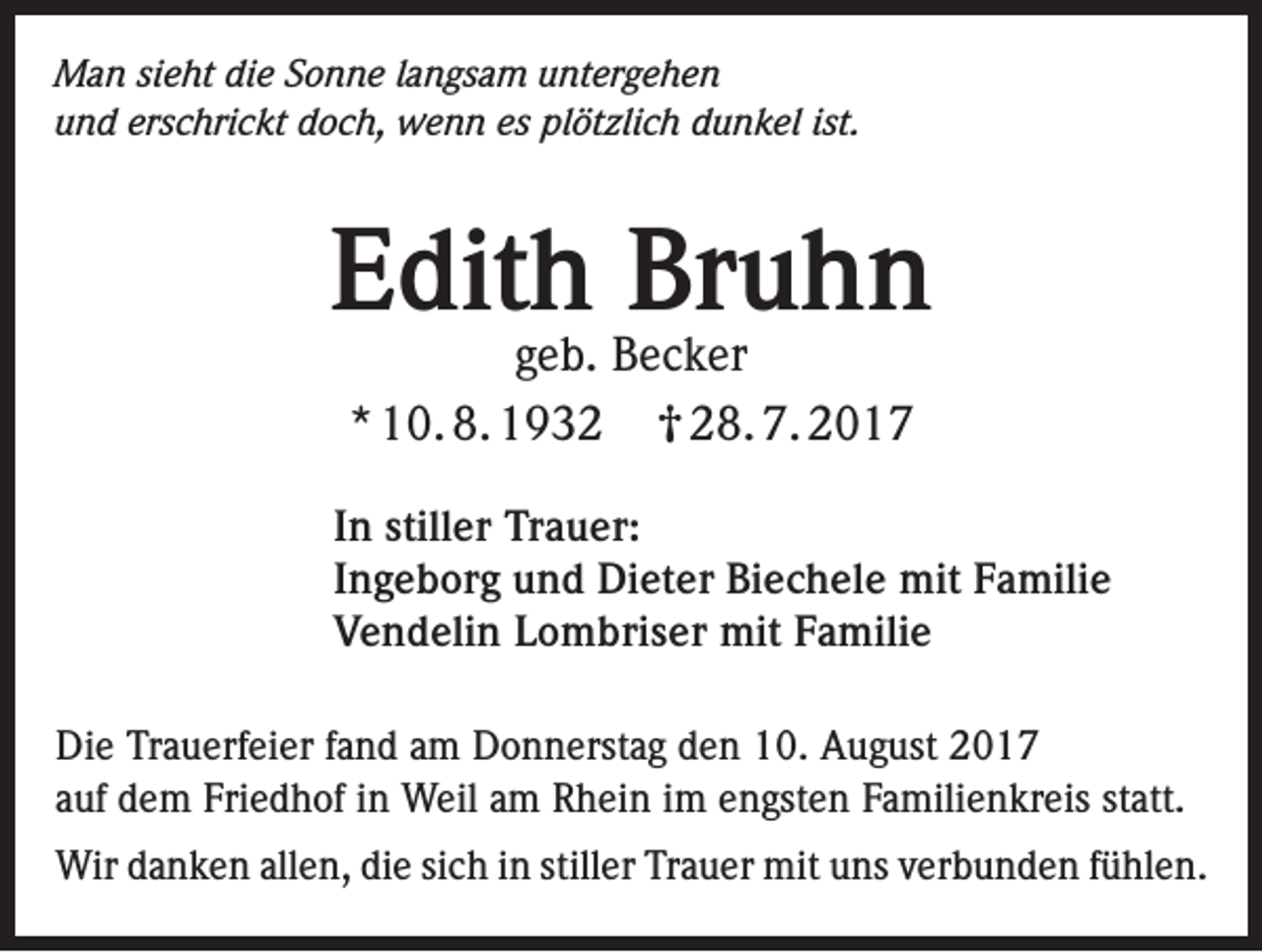<p>Man sieht die Sonne langsam untergehen<br />und erschrickt doch, wenn es plötzlich dunkel ist.</p><p>Edith Bruhn<br />geb. Becker<br />* 10. 8. 1932 0 28. 7. 2017</p><p>In stiller Trauer:<br />Ingeborg und Dieter Biechele mit Familie<br />Vendelin Lombriser mit Familie<br />Die Trauerfeier fand am Donnerstag den 10. August 2017<br />auf dem Friedhof in Weil am Rhein im engsten Familienkreis statt.<br />Wir danken allen, die sich in stiller Trauer mit uns verbunden fühlen.</p>