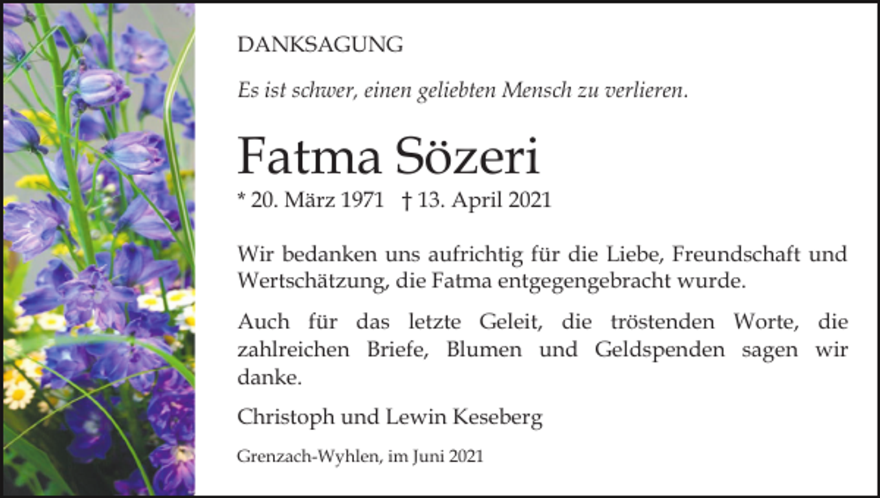 <p>DANKSAGUNG<br />Es ist schwer, einen geliebten Mensch zu verlieren.</p><p>Fatma Sözeri</p><p>* 20. März 1971 † 13. April 2021<br />Wir bedanken uns aufrichtig für die Liebe, Freundschaft und<br />Wertschätzung, die Fatma entgegengebracht wurde.<br />Auch für das letzte Geleit, die tröstenden Worte, die<br />zahlreichen Briefe, Blumen und Geldspenden sagen wir<br />danke.<br />Christoph und Lewin Keseberg<br />Grenzach-Wyhlen, im Juni 2021</p>