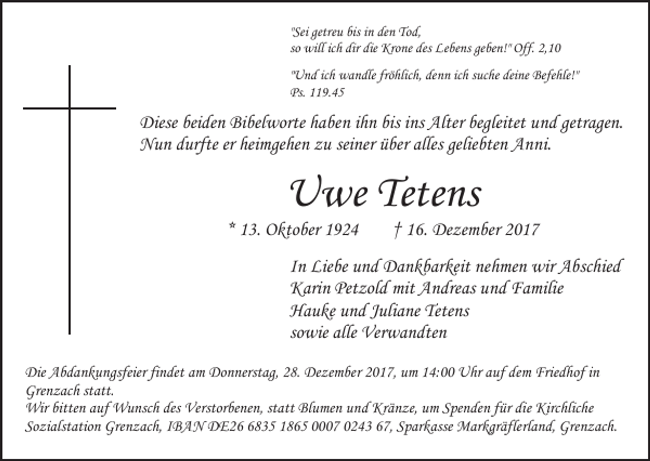 <p>" Sei getreu<br />getre u bis<br />bis in<br />i n den<br />de n Tod,<br />To d,<br />"Sei<br />so will<br />will ic<br />dir die<br />die Krone<br />Kro ne des<br />des Lebens<br />Le be ns geben!"<br />ge be n!" Off.<br />Off. 2,10<br />2, 1 0<br />so<br />ichh dir<br />"Und<br />" U n d ich<br />ic h wandle<br />w a n dle fröhlich,<br />frö hlic h, denn<br />den n icichh ssuche<br />uc he dei<br />deine<br />ne Befehle!"<br />Befe hle!"<br />Ps. 1119.45<br />1 9. 4 5<br />Ps.</p><p>Diesebei<br />beiden<br />bisiins<br />begleitet uund<br />getragen.<br />Diese<br />de n BiBibelworte<br />bel worte hhaben<br />a be n iihn<br />h n bis<br />ns Alter<br />Alter begleitet<br />n d getr<br />age n.<br />Nun<br />heimgehen<br />N u n ddurfte<br />urfte ererhei<br />mge he n zzu<br />u seiner<br />sei ner über<br />ü ber alles<br />alles geliebten<br />gelie bte n Anni.<br />A nni.</p><p>UUwe<br />we Tete<br />ns<br />Tetens</p><p>** 13.<br />1 3. Oktober<br />O kto ber</p><p>1 6 . Dezember<br />De ze m ber<br />†† 16.</p><p>I n Liebe<br />In<br />Lie be und<br />u n d Dankbarkeit<br />D a n k b ar keit nehmen<br />ne h me n wir<br />wir Abschied<br />A bsc hie d<br />Petzold<br />mit AAndreas<br />KKarin<br />ari n Pet<br />zol d mit<br />n dre as uund<br />n d Familie<br />F a milie<br />Tetens<br />HHauke<br />a u ke uund<br />n d JJuliane<br />uli a ne Tete<br />ns<br />sowie<br />so<br />wie alle<br />alle Verwandten<br />Ver w a n dte n<br />Die AAbdankungsfeier<br />Die<br />b d a n k u ngsfeier fifindet<br />n det aamm Donnerstag,<br />Do n nerst ag, 28.<br />2 8. Dezember<br />De ze m be r 2017,<br />2 0 1 7, um<br />u m 14:00<br />1 4: Uhr<br />U hr auf<br />a uf dem<br />dem Frie<br />Friedhof<br />d hof i in<br />n<br />Grenzach<br />Gre n z ac h ststatt.<br />att.<br />Wir bitte<br />n a uf<br />u nsc h des<br />erstor be ne n, st<br />att Blumen<br />Bl u me n und<br />u nd Kränze,<br />Kr ä n ze, um<br />u m Spenden<br />S pe n de n ffür<br />ür di<br />Kirc hlic he<br />Wir<br />bitten<br />auf WWunsch<br />desVVerstorbenen,<br />statt<br />diee Kirchliche<br />So zi alst atio n Grenzach,<br />Gre n z ac h, IIBAN<br />B A N DDE26<br />E 2 6835<br />8 3 5 11865<br />8 6 5 00007<br />7 00243<br />2 4 3 667,<br />7, Sparkasse<br />S p ar k asse Markgräflerland,<br />M ar kgr äfle rl a n d, Grenzach.<br />Gre n z ac h.<br />Sozialstation</p>