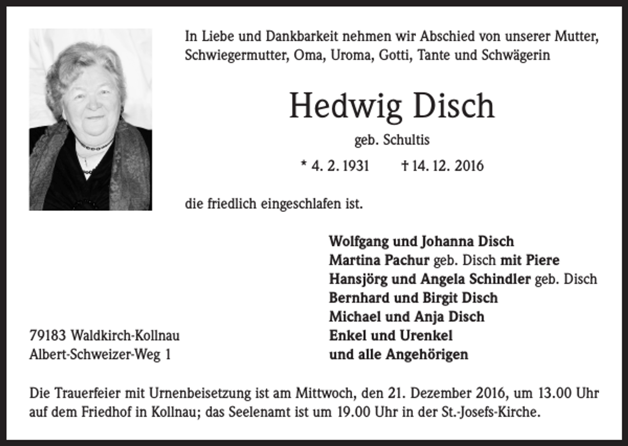 <p>In Liebe und Dankbarkeit nehmen wir Abschied von unserer Mutter,<br />Schwiegermutter, Oma, Uroma, Gotti, Tante und Schwägerin</p><p>Hedwig Disch<br />geb. Schultis<br />* 4. 2. 1931 † 14. 12. 2016<br />die friedlich eingeschlafen ist.</p><p>79183 Waldkirch-Kollnau<br />Albert-Schweizer-Weg 1</p><p>Wolfgang und Johanna Disch<br />Martina Pachur geb. Disch mit Piere<br />Hansjörg und Angela Schindler geb. Disch<br />Bernhard und Birgit Disch<br />Michael und Anja Disch<br />Enkel und Urenkel<br />und alle Angehörigen</p><p>Die Trauerfeier mit Urnenbeisetzung ist am Mittwoch, den 21. Dezember 2016, um 13.00 Uhr<br />auf dem Friedhof in Kollnau; das Seelenamt ist um 19.00 Uhr in der St.-Josefs-Kirche.</p>