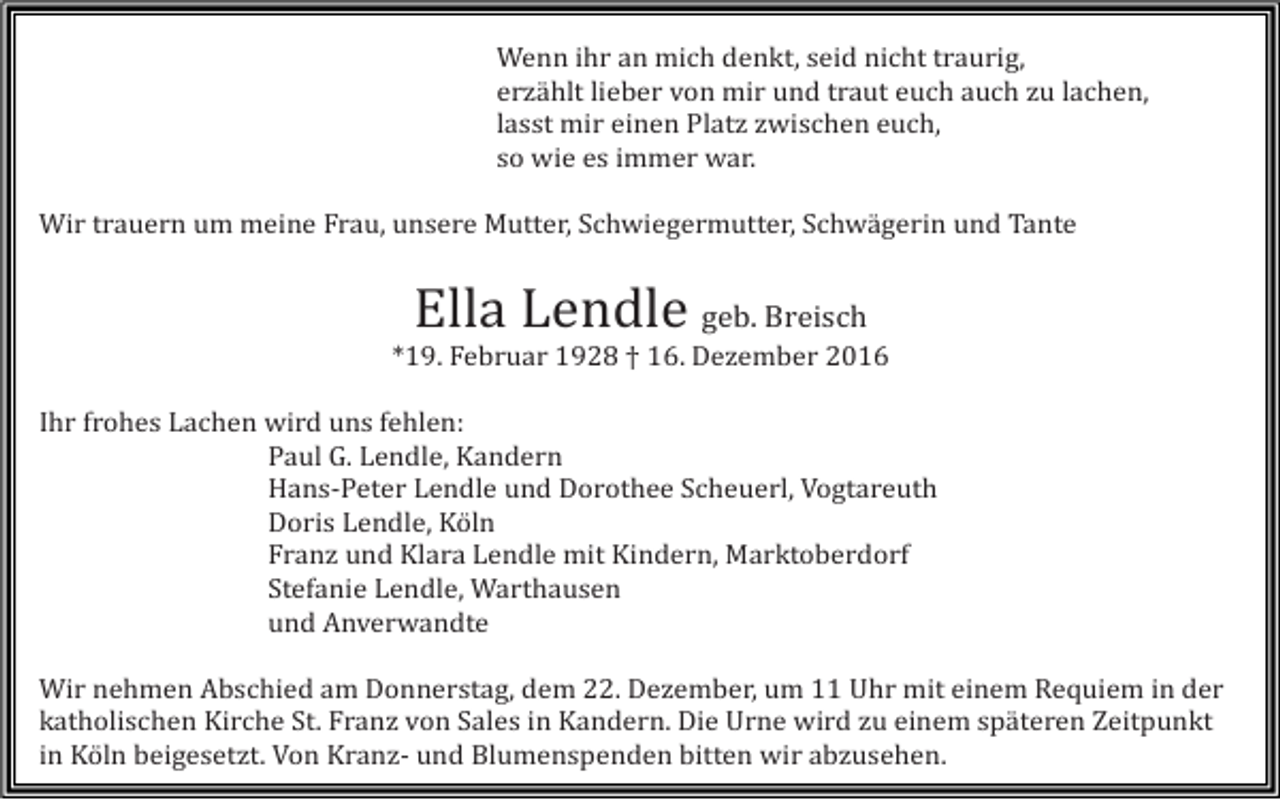 <p>Wenn ihr an mich denkt, seid nicht traurig,<br />erzählt lieber von mir und traut euch auch zu lachen,<br />lasst mir einen Platz zwischen euch,<br />so wie es immer war.<br />Wir trauern um meine Frau, unsere Mutter, Schwiegermutter, Schwägerin und Tante</p><p>Ella Lendle geb. Breisch<br />*19. Februar 1928 † 16. Dezember 2016<br />Ihr frohes Lachen wird uns fehlen:<br />Paul G. Lendle, Kandern<br />Hans-Peter Lendle und Dorothee Scheuerl, Vogtareuth<br />Doris Lendle, Köln<br />Franz und Klara Lendle mit Kindern, Marktoberdorf<br />Stefanie Lendle, Warthausen<br />und Anverwandte<br />Wir nehmen Abschied am Donnerstag, dem 22. Dezember, um 11 Uhr mit einem Requiem in der<br />katholischen Kirche St. Franz von Sales in Kandern. Die Urne wird zu einem späteren Zeitpunkt<br />in Köln beigesetzt. Von Kranz- und Blumenspenden bitten wir abzusehen.</p>