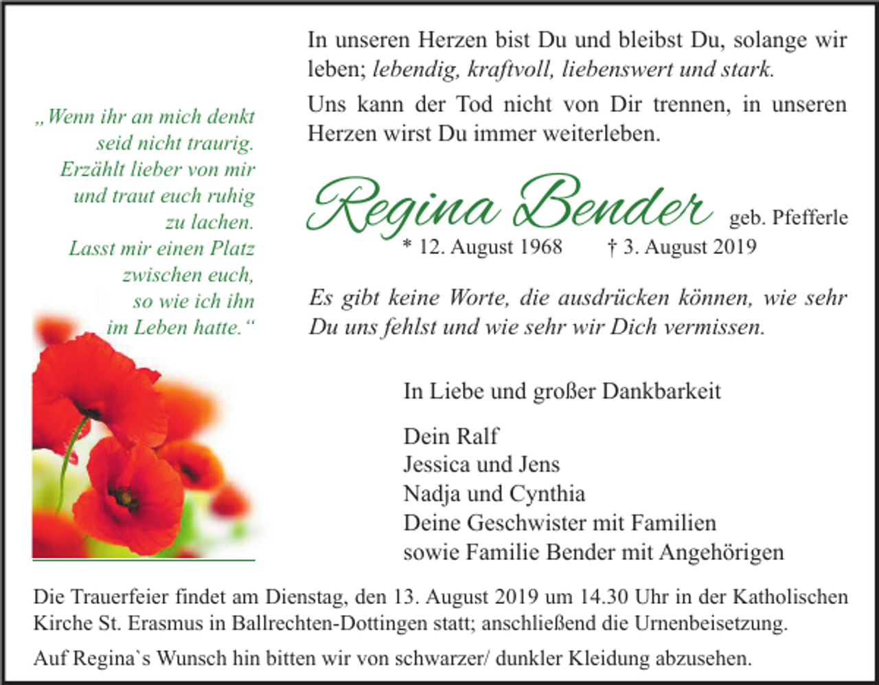 <p>„Wenn ihr an mich denkt<br />seid nicht traurig.<br />Erzählt lieber von mir<br />und traut euch ruhig<br />zu lachen.<br />Lasst mir einen Platz<br />zwischen euch,<br />so wie ich ihn<br />im Leben hatte.“</p><p>In unseren Herzen bist Du und bleibst Du, solange wir<br />leben; lebendig, kraftvoll, liebenswert und stark.<br />Uns kann der Tod nicht von Dir trennen, in unseren<br />Herzen wirst Du immer weiterleben.</p><p>Regina Bender<br />* 12. August 1968</p><p>geb. Pfefferle<br />† 3. August 2019</p><p>Es gibt keine Worte, die ausdrücken können, wie sehr<br />Du uns fehlst und wie sehr wir Dich vermissen.<br />In Liebe und großer Dankbarkeit<br />Dein Ralf<br />Jessica und Jens<br />Nadja und Cynthia<br />Deine Geschwister mit Familien<br />sowie Familie Bender mit Angehörigen</p><p>Die Trauerfeier findet am Dienstag, den 13. August 2019 um 14.30 Uhr in der Katholischen<br />Kirche St. Erasmus in Ballrechten-Dottingen statt; anschließend die Urnenbeisetzung.<br />Auf Regina`s Wunsch hin bitten wir von schwarzer/ dunkler Kleidung abzusehen.</p>