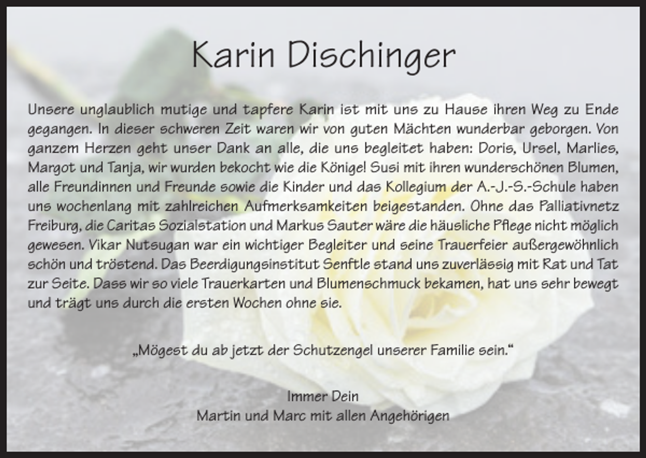 <p>Karin Dischinger<br />Unsere unglaublich mutige und tapfere Karin ist mit uns zu Hause ihren Weg zu Ende<br />gegangen. In dieser schweren Zeit waren wir von guten Mächten wunderbar geborgen. Von<br />ganzem Herzen geht unser Dank an alle, die uns begleitet haben: Doris, Ursel, Marlies,<br />Margot und Tanja, wir wurden bekocht wie die Könige! Susi mit ihren wunderschönen Blumen,<br />alle Freundinnen und Freunde sowie die Kinder und das Kollegium der A.-J.-S.-Schule haben<br />uns wochenlang mit zahlreichen Aufmerksamkeiten beigestanden. Ohne das Palliativnetz<br />Freiburg, die Caritas Sozialstation und Markus Sauter wäre die häusliche Pflege nicht möglich<br />gewesen. Vikar Nutsugan war ein wichtiger Begleiter und seine Trauerfeier außergewöhnlich<br />schön und tröstend. Das Beerdigungsinstitut Senftle stand uns zuverlässig mit Rat und Tat<br />zur Seite. Dass wir so viele Trauerkarten und Blumenschmuck bekamen, hat uns sehr bewegt<br />und trägt uns durch die ersten Wochen ohne sie.<br />„Mögest du ab jetzt der Schutzengel unserer Familie sein.“<br />Immer Dein<br />Martin und Marc mit allen Angehörigen</p>