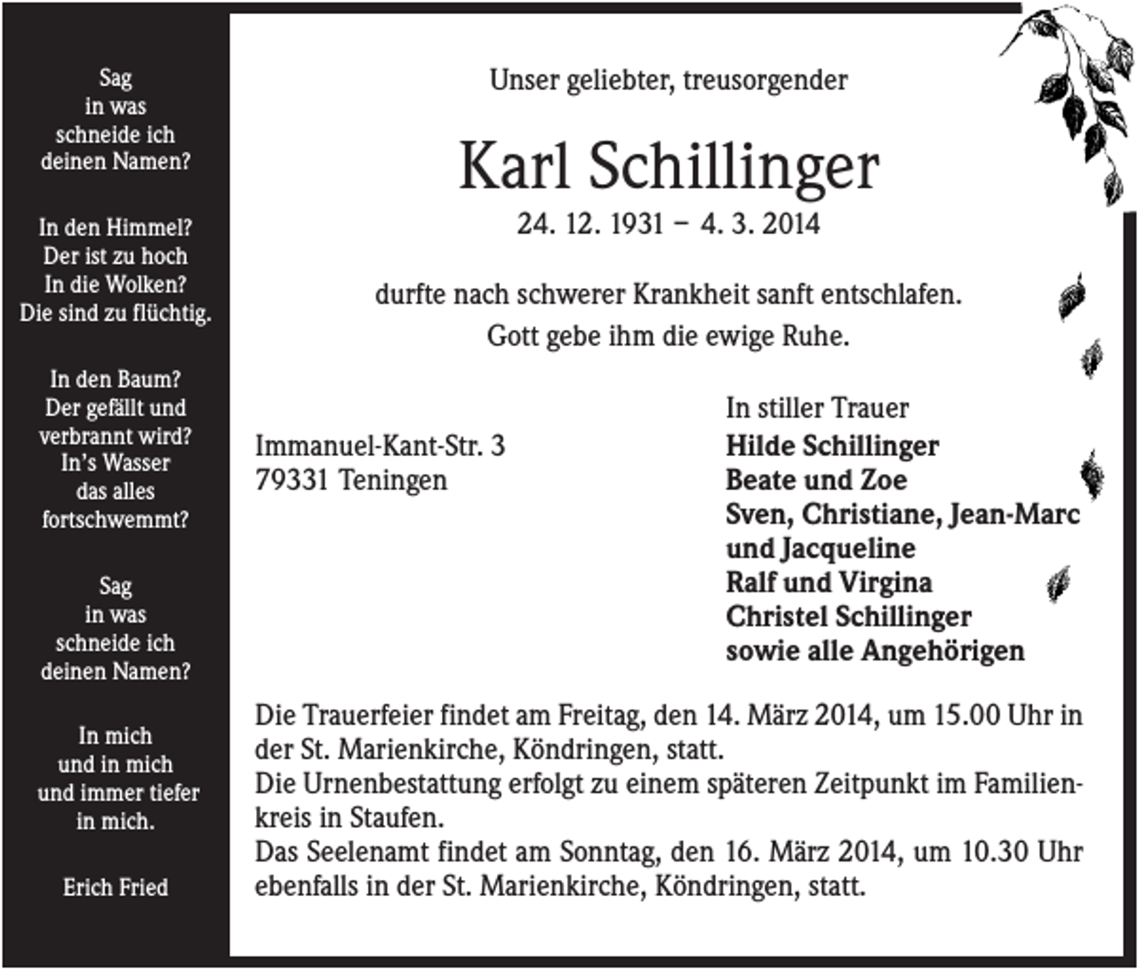 <p>Sag<br />in was<br />schneide ich<br />deinen Namen?<br />In den Himmel?<br />Der ist zu hoch<br />In die Wolken?<br />Die sind zu flüchtig.<br />In den Baum?<br />Der gefällt und<br />verbrannt wird?<br />In’s Wasser<br />das alles<br />fortschwemmt?<br />Sag<br />in was<br />schneide ich<br />deinen Namen?<br />In mich<br />und in mich<br />und immer tiefer<br />in mich.<br />Erich Fried</p><p>Unser geliebter, treusorgender</p><p>Karl Schillinger<br />24. 12. 1931 – 4. 3. 2014<br />durfte nach schwerer Krankheit sanft entschlafen.<br />Gott gebe ihm die ewige Ruhe.</p><p>Immanuel-Kant-Str. 3<br />79331 Teningen</p><p>In stiller Trauer<br />Hilde Schillinger<br />Beate und Zoe<br />Sven, Christiane, Jean-Marc<br />und Jacqueline<br />Ralf und Virgina<br />Christel Schillinger<br />sowie alle Angehörigen</p><p>Die Trauerfeier findet am Freitag, den 14. März 2014, um 15.00 Uhr in<br />der St. Marienkirche, Köndringen, statt.<br />Die Urnenbestattung erfolgt zu einem späteren Zeitpunkt im Familienkreis in Staufen.<br />Das Seelenamt findet am Sonntag, den 16. März 2014, um 10.30 Uhr<br />ebenfalls in der St. Marienkirche, Köndringen, statt.</p>