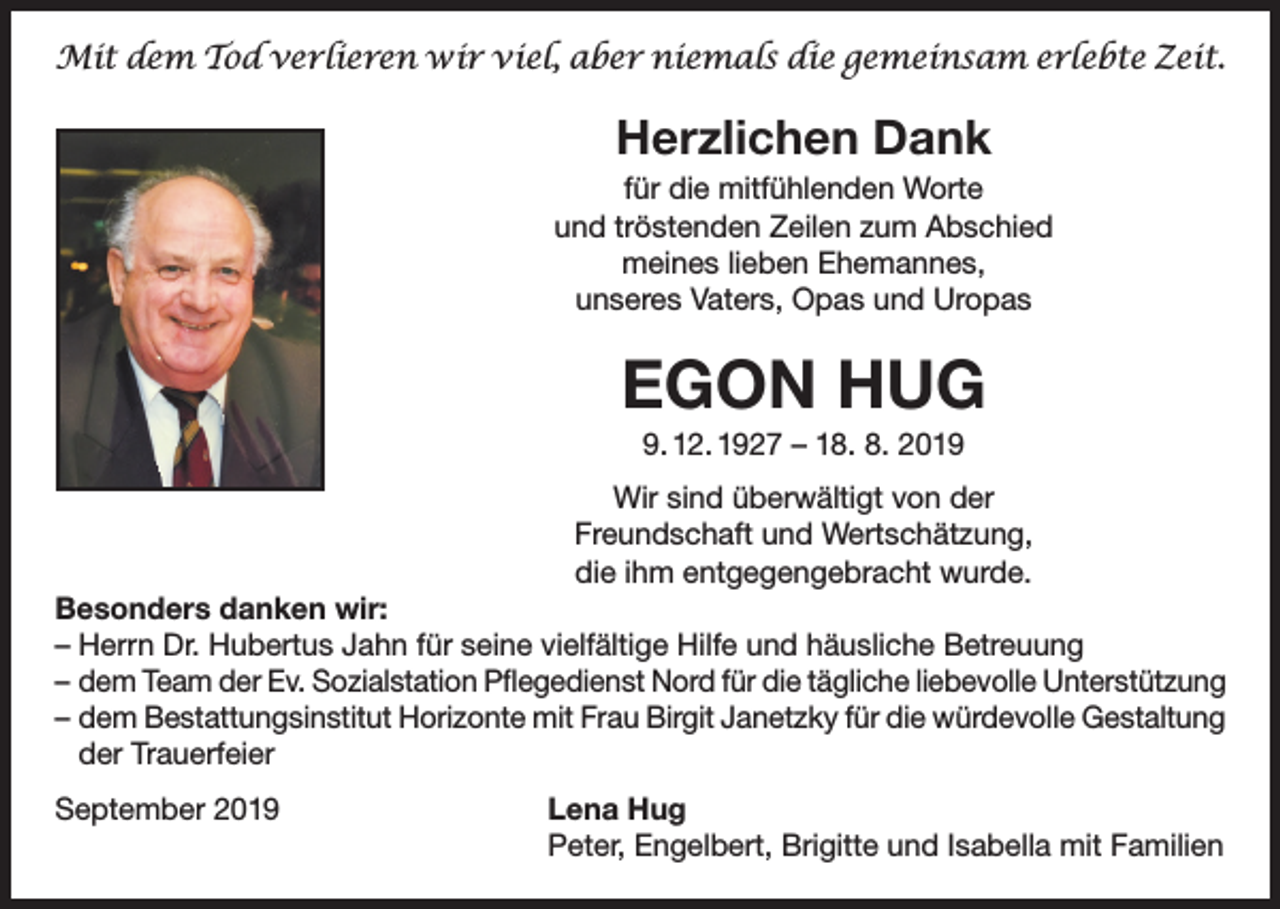 <p>Mit dem Tod verlieren wir viel, aber niemals die gemeinsam erlebte Zeit.</p><p>Herzlichen Dank<br />für die mitfühlenden Worte<br />und tröstenden Zeilen zum Abschied<br />meines lieben Ehemannes,<br />unseres Vaters, Opas und Uropas</p><p>EGON HUG<br />9. 12. 1927 – 18. 8. 2019<br />Wir sind überwältigt von der<br />Freundschaft und Wertschätzung,<br />die ihm entgegengebracht wurde.<br />Besonders danken wir:<br />–H<br />errn Dr. Hubertus Jahn für seine vielfältige Hilfe und häusliche Betreuung<br />– dem Team der Ev. Sozialstation Pflegedienst Nord für die tägliche liebevolle Unterstützung<br />– dem Bestattungsinstitut Horizonte mit Frau Birgit Janetzky für die würdevolle Gestaltung<br />der Trauerfeier<br />September 2019</p><p>Lena Hug<br />Peter, Engelbert, Brigitte und Isabella mit Familien</p>