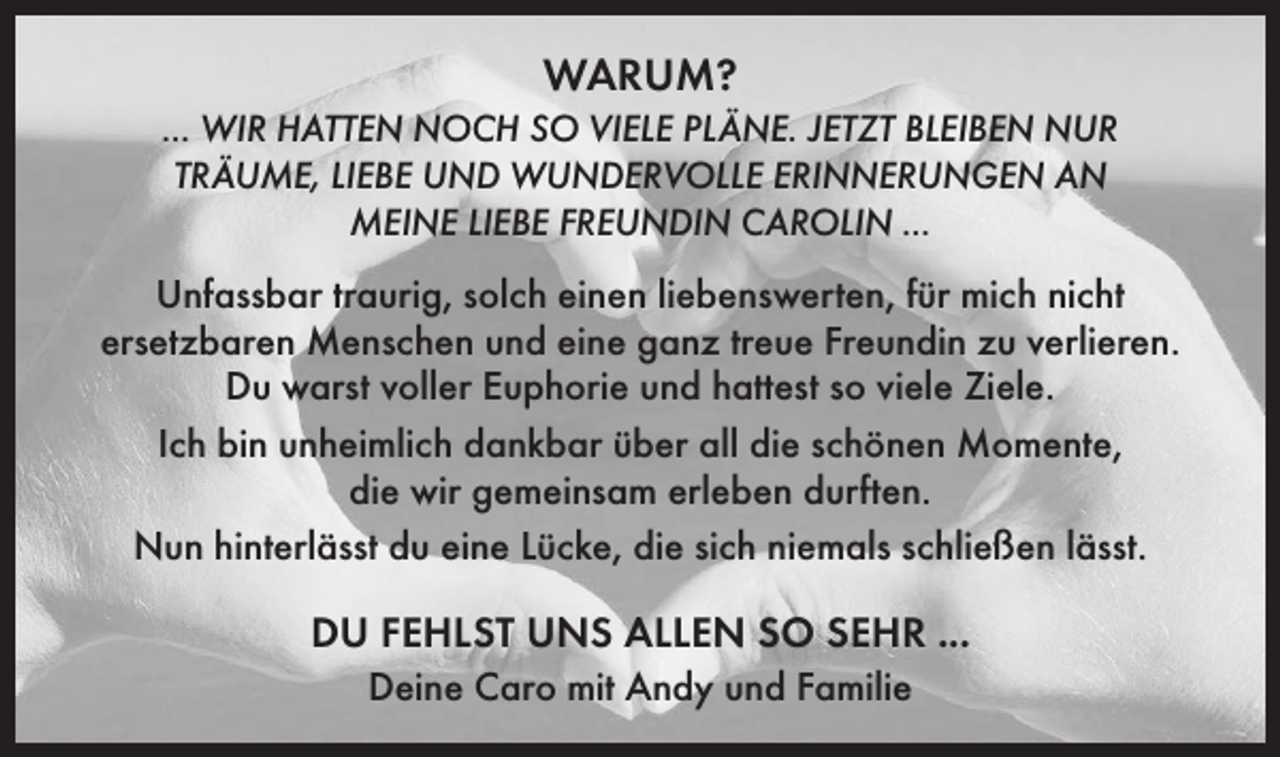 <p>WARUM?<br />... WIR HATTEN NOCH SO VIELE PLÄNE. JETZT BLEIBEN NUR<br />TRÄUME, LIEBE UND WUNDERVOLLE ERINNERUNGEN AN<br />MEINE LIEBE FREUNDIN CAROLIN ...</p><p>Unfassbar traurig, solch einen liebenswerten, für mich nicht<br />ersetzbaren Menschen und eine ganz treue Freundin zu verlieren.<br />Du warst ­voller Euphorie und hattest so viele Ziele.<br />Ich bin unheimlich dankbar über all die schönen Momente,<br />die wir gemeinsam erleben durften.<br />Nun hinterlässt du eine Lücke, die sich niemals schließen lässt.</p><p>DU FEHLST UNS ALLEN SO SEHR ...<br />Deine Caro mit Andy und Familie</p>