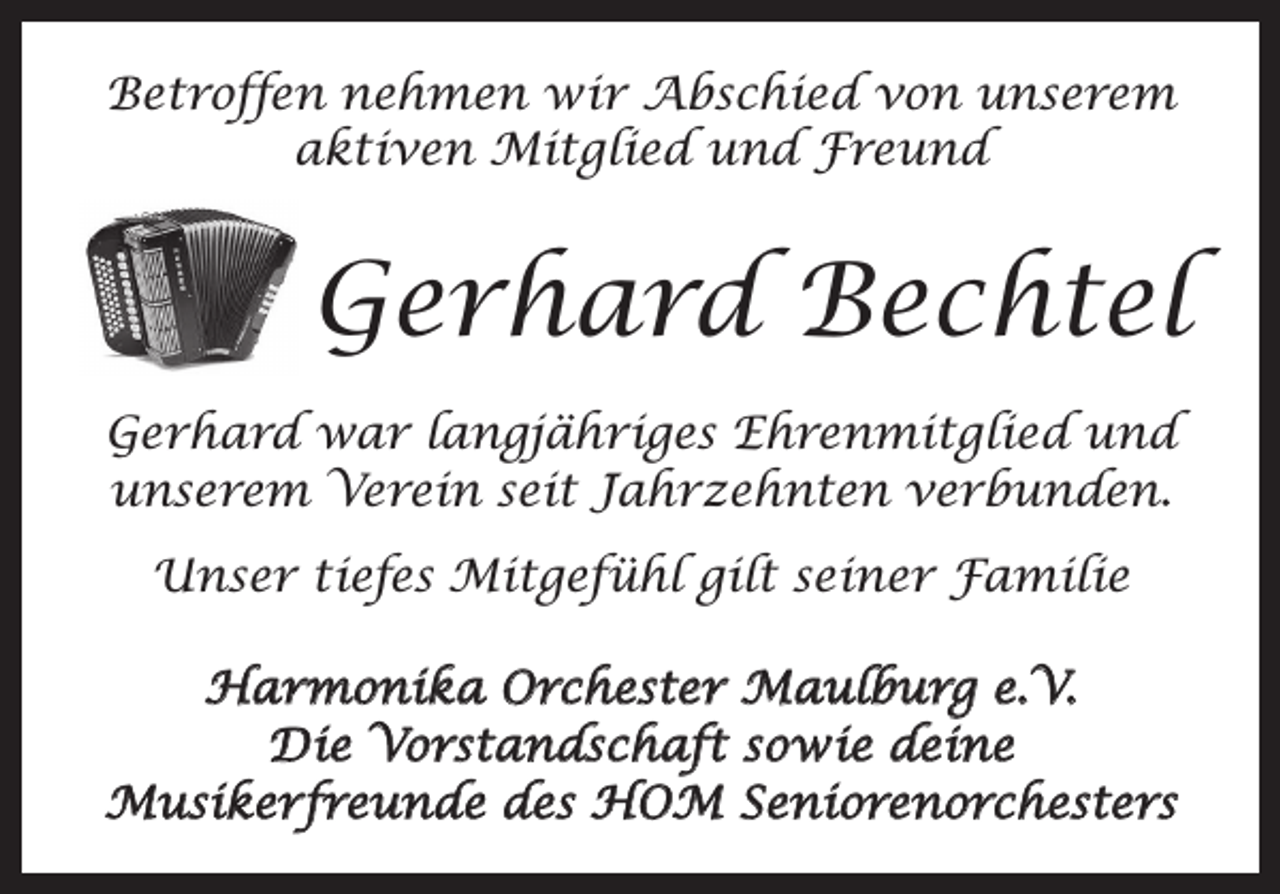 <p>Betroffen nehmen wir Abschied von unserem<br />aktiven Mitglied und Freund</p><p>Gerhard Bechtel<br />Gerhard war langjähriges Ehrenmitglied und<br />unserem Verein seit Jahrzehnten verbunden.<br />Unser tiefes Mitgefühl gilt seiner Familie<br />Harmonika Orchester Maulburg e.V.<br />Die Vorstandschaft sowie deine<br />Musikerfreunde des HOM Seniorenorchesters</p>