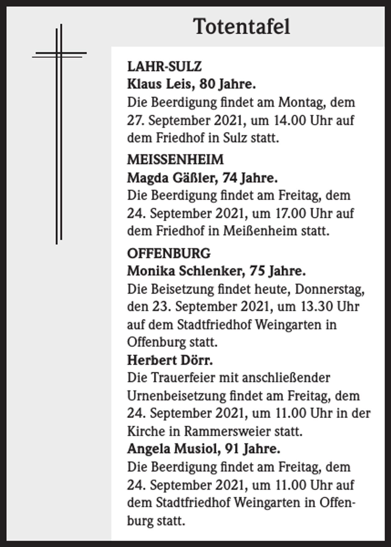 <p>Totentafel<br />LAHR-SULZ<br />Klaus Leis, 80 Jahre.<br />Die Beerdigung findet am Montag, dem<br />27. September 2021, um 14.00 Uhr auf<br />dem Friedhof in Sulz statt.<br />MEISSENHEIM<br />Magda Gäßler, 74 Jahre.<br />Die Beerdigung findet am Freitag, dem<br />24. September 2021, um 17.00 Uhr auf<br />dem Friedhof in Meißenheim statt.<br />OFFENBURG<br />Monika Schlenker, 75 Jahre.<br />Die Beisetzung findet heute, Donnerstag,<br />den 23. September 2021, um 13.30 Uhr<br />auf dem Stadtfriedhof Weingarten in<br />Offenburg statt.<br />Herbert Dörr.<br />Die Trauerfeier mit anschließender<br />Urnenbeisetzung findet am Freitag, dem<br />24. September 2021, um 11.00 Uhr in der<br />Kirche in Rammersweier statt.<br />Angela Musiol, 91 Jahre.<br />Die Beerdigung findet am Freitag, dem<br />24. September 2021, um 11.00 Uhr auf<br />dem Stadtfriedhof Weingarten in Offenburg statt.</p>