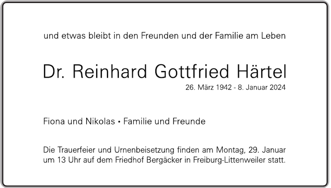 <p>und etwas bleibt in den Freunden und der Familie am Leben</p>
<p>Dr. Reinhard Gottfried Härtel</p>
<p>26. März 1942 - 8. Januar 2024</p>
<p>Fiona und Nikolas - Familie und Freunde</p>
<p>Die Trauerfeier und Urnenbeisetzung finden am Montag, 29. Januar um 13 Uhr auf dem Friedhof Bergäcker in Freiburg-Littenweiler statt.</p>
