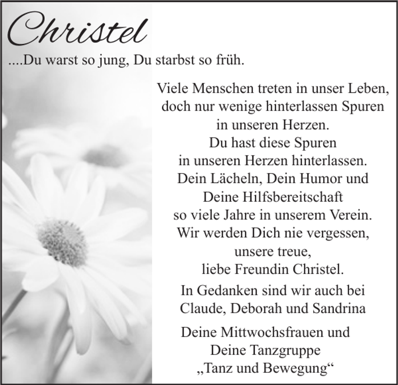 <p>Christel</p><p>....Du warst so jung, Du starbst so früh.<br />Viele Menschen treten in unser Leben,<br />doch nur wenige hinterlassen Spuren<br />in unseren Herzen.<br />Du hast diese Spuren<br />in unseren Herzen hinterlassen.<br />Dein Lächeln, Dein Humor und<br />Deine Hilfsbereitschaft<br />so viele Jahre in unserem Verein.<br />Wir werden Dich nie vergessen,<br />unsere treue,<br />liebe Freundin Christel.<br />In Gedanken sind wir auch bei<br />Claude, Deborah und Sandrina<br />Deine Mittwochsfrauen und<br />Deine Tanzgruppe<br />„Tanz und Bewegung“</p>