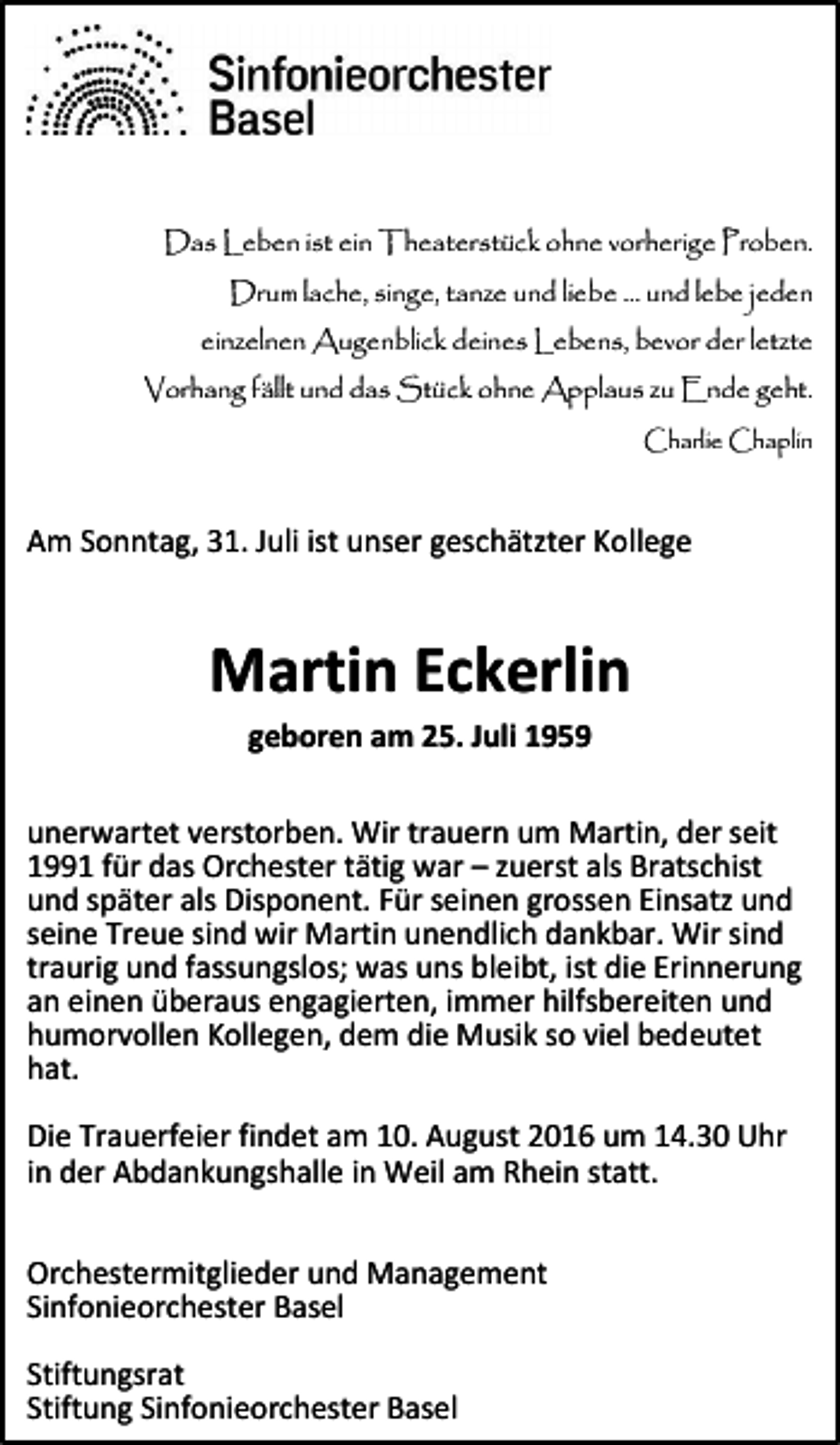 <p>Das Leben ist ein Theaterstück ohne vorherige Proben.<br />Drum lache, singe, tanze und liebe … und lebe jeden<br />einzelnen Augenblick deines Lebens, bevor der letzte<br />Vorhang fällt und das Stück ohne Applaus zu Ende geht.<br />Charlie Chaplin</p><p>Am Sonntag, 31. Juli ist unser geschätzter Kollege</p><p>Martin Eckerlin<br />geboren am 25. Juli 1959<br />unerwartet verstorben. Wir trauern um Martin, der seit<br />1991 für das Orchester tätig war – zuerst als Bratschist<br />und später als Disponent. Für seinen grossen Einsatz und<br />seine Treue sind wir Martin unendlich dankbar. Wir sind<br />traurig und fassungslos; was uns bleibt, ist die Erinnerung<br />an einen überaus engagierten, immer hilfsbereiten und<br />humorvollen Kollegen, dem die Musik so viel bedeutet<br />hat.<br />Die Trauerfeier findet am 10. August 2016 um 14.30 Uhr<br />in der Abdankungshalle in Weil am Rhein statt.<br />Orchestermitglieder und Management<br />Sinfonieorchester Basel<br />Stiftungsrat<br />Stiftung Sinfonieorchester Basel</p>