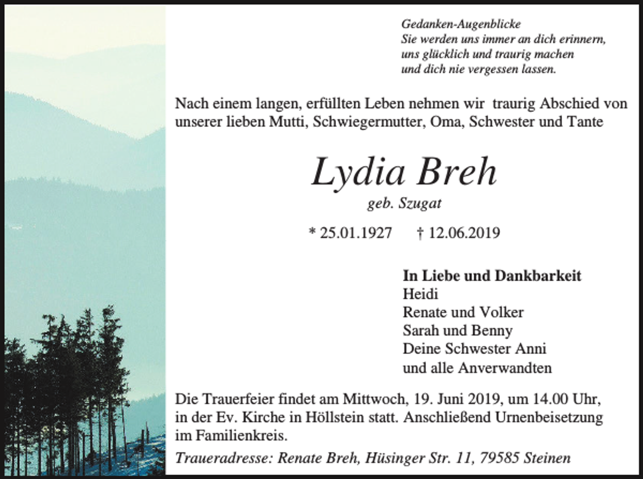 <p>Gedanken-Augenblicke<br />Sie werden uns immer an dich erinnern,<br />uns glücklich und traurig machen<br />und dich nie vergessen lassen.</p><p>Nach einem langen, erfüllten Leben nehmen wir traurig Abschied von<br />unserer lieben Mutti, Schwiegermutter, Oma, Schwester und Tante</p><p>Lydia Breh<br />geb. Szugat<br />* 25.01.1927</p><p>† 12.06.2019<br />In Liebe und Dankbarkeit<br />Heidi<br />Renate und Volker<br />Sarah und Benny<br />Deine Schwester Anni<br />und alle Anverwandten</p><p>Die Trauerfeier findet am Mittwoch, 19. Juni 2019, um 14.00 Uhr,<br />in der Ev. Kirche in Höllstein statt. Anschließend Urnenbeisetzung<br />im Familienkreis.<br />Traueradresse: Renate Breh, Hüsinger Str. 11, 79585 Steinen</p>