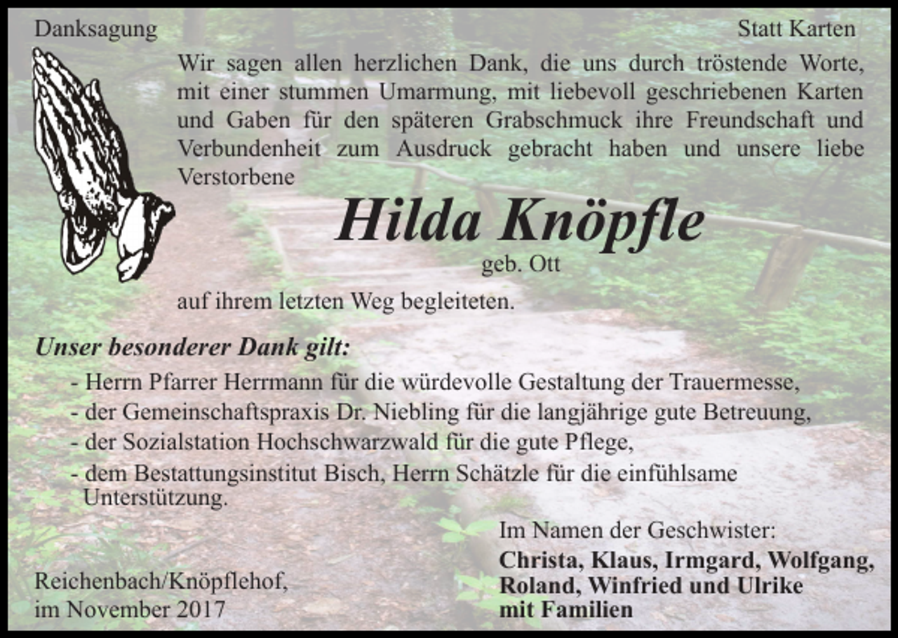 <p>DDanksagung<br />a n ks a g u n g</p><p>St att Karten<br />K art e n<br />Statt<br />Wir<br />g e n allallen<br />e n h er<br />zli c h e n Dank,<br />D a n k, die<br />di e uns<br />u ns durch<br />d ur c h tröstende<br />tr öst e n d e Worte,<br />W ort e,<br />Wirs asagen<br />herzlichen<br />mit eieiner<br />n er ststummen<br />u m m e n UUmarmung,<br />m a r m u n g, mit<br />mit li<br />e b e v oll geschriebenen<br />g esc hri e b e n e n Karten<br />K art e n<br />mit<br />liebevoll<br />und<br />u n d Gaben<br />G a b e n ffür<br />ür dden<br />e n sspäteren<br />p ä t er e n Grabschmuck<br />Gr a bs c h m u c k iihre<br />hr e Freundschaft<br />Fr e u n ds c h aft und<br />und<br />Ver<br />b u n d e n h eit zzum<br />u m AAusdruck<br />u s dr u c k gebracht<br />g e br a c ht haben<br />h a b e n uund<br />n d uunsere<br />ns er e liliebe<br />e be<br />Verbundenheit<br />Verstorbene<br />Verst or b e n e</p><p>Hilda<br />Hil d a KKnöpfle<br />n ö pfl e<br />ggeb.<br />e b. Ott<br />Ott</p><p>aauf<br />uf iihrem<br />hr e m lletzten<br />et zt e n Weg<br />We g begleiteten.<br />b e gl eit et e n.</p><p>UUnser<br />ns er bbesonderer<br />es o n d er er DDank<br />a n k gilt:<br />gilt:</p><p>- Herrn<br />H err n Pfarrer<br />Pf arr er Herrmann<br />H err m a n n für<br />f ür die<br />di e würdevolle<br />w ür d e v oll e Gestaltung<br />G est alt u n g der<br />d er Trauermesse,<br />Tr a u er m ess e,<br />d er Gemeinschaftspraxis<br />G e m ei ns c h afts pr a xis Dr.<br />Dr. Niebling<br />Ni e bli n g ffür<br />ür die<br />di e llangjährige<br />a n gj ä hri g e ggute<br />ut e Betreuung,<br />B etr e u u n g,<br />- der<br />- der<br />d er Sozialstation<br />S o zi alst ati o n Hochschwarzwald<br />H o c hsc h w ar z w al d ffür<br />ür die<br />di e gute<br />g ut e Pflege,<br />P fl e g e,<br />- dem<br />d e m Bestattungsinstitut<br />B est att u n gsi nstit ut Bisch,<br />Bis c h, Herrn<br />H err n SSchätzle<br />c h ät zl e f für<br />ür die<br />di e einfühlsame<br />ei nf ü hls a m e<br />UUnterstützung.<br />nt erst üt z u n g.<br />Im<br />I m Namen<br />N a m e n der<br />d er Geschwister:<br />G es c h wister:<br />Christa,<br />C h rist a, Klaus,<br />Kl a us, I Irmgard,<br />r m g a r d , Wolfgang,<br />W olf g a n g,<br />RReichenbach/Knöpflehof,<br />ei c h e n b a c h/ K n ö pfl e h of ,<br />Roland,<br />R ol a n d, Winfried<br />Wi nf ri e d uund<br />n d UUlrike<br />l ri k e<br />iimm November<br />N o v e m b er<br />mit<br />mit FFamilien<br />a mili e n</p>