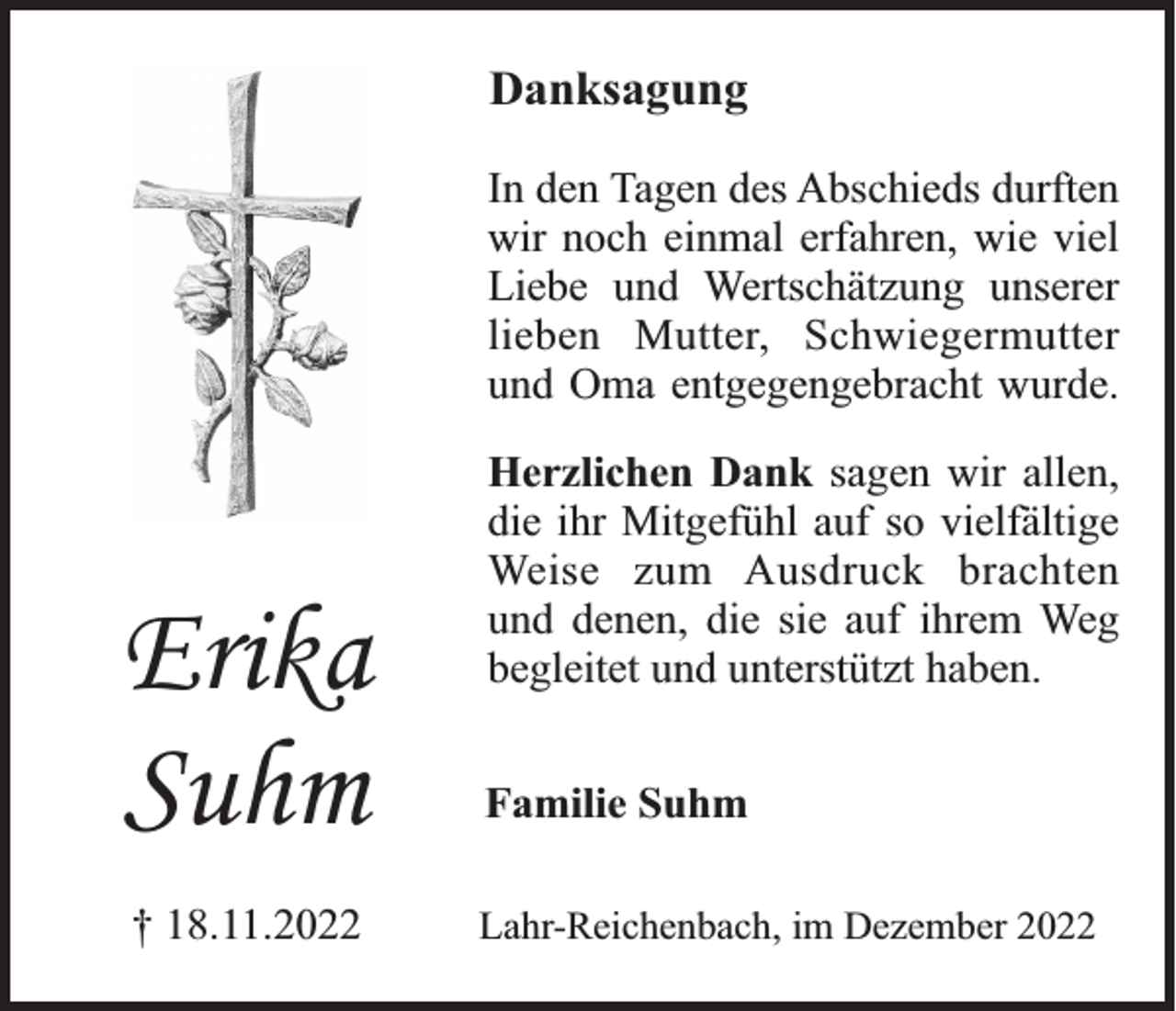 <p>Danksagung<br />In den Tagen des Abschieds durften<br />wir noch einmal erfahren, wie viel<br />Liebe und Wertschätzung unserer<br />lieben Mutter, Schwiegermutter<br />und Oma entgegengebracht wurde.</p><p>Erika<br />Suhm<br />† 18.11.2022</p><p>Herzlichen Dank sagen wir allen,<br />die ihr Mitgefühl auf so vielfältige<br />Weise zum Ausdruck brachten<br />und denen, die sie auf ihrem Weg<br />begleitet und unterstützt haben.<br />Familie Suhm<br />Lahr-Reichenbach, im Dezember 2022</p>