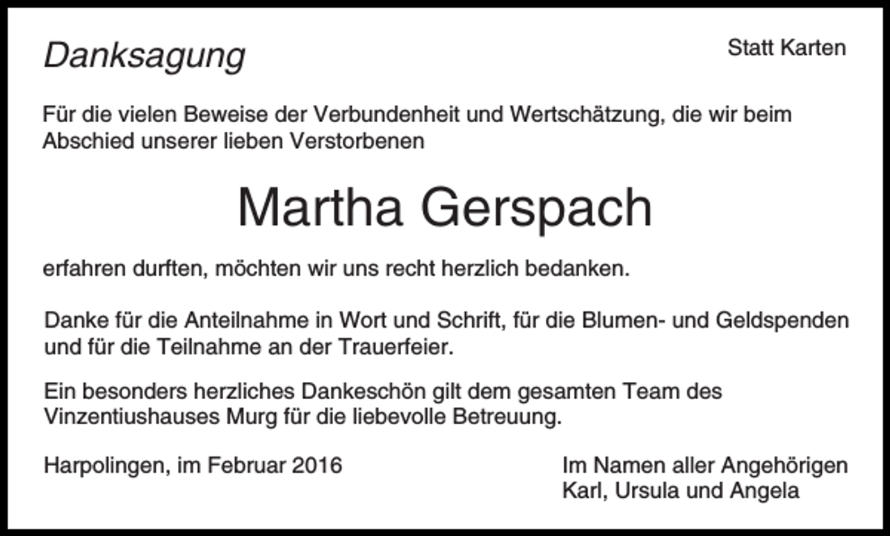 <p>Statt Karten</p><p>Danksagung</p><p>Für die vielen Beweise der Verbundenheit und Wertschätzung, die wir beim<br />Abschied unserer lieben Verstorbenen</p><p>Martha Gerspach<br />erfahren durften, möchten wir uns recht herzlich bedanken.<br />Danke für die Anteilnahme in Wort und Schrift, für die Blumen- und Geldspenden<br />und für die Teilnahme an der Trauerfeier.<br />Ein besonders herzliches Dankeschön gilt dem gesamten Team des<br />Vinzentiushauses Murg für die liebevolle Betreuung.<br />Harpolingen, im Februar 2016</p><p>Im Namen aller Angehörigen<br />Karl, Ursula und Angela</p>