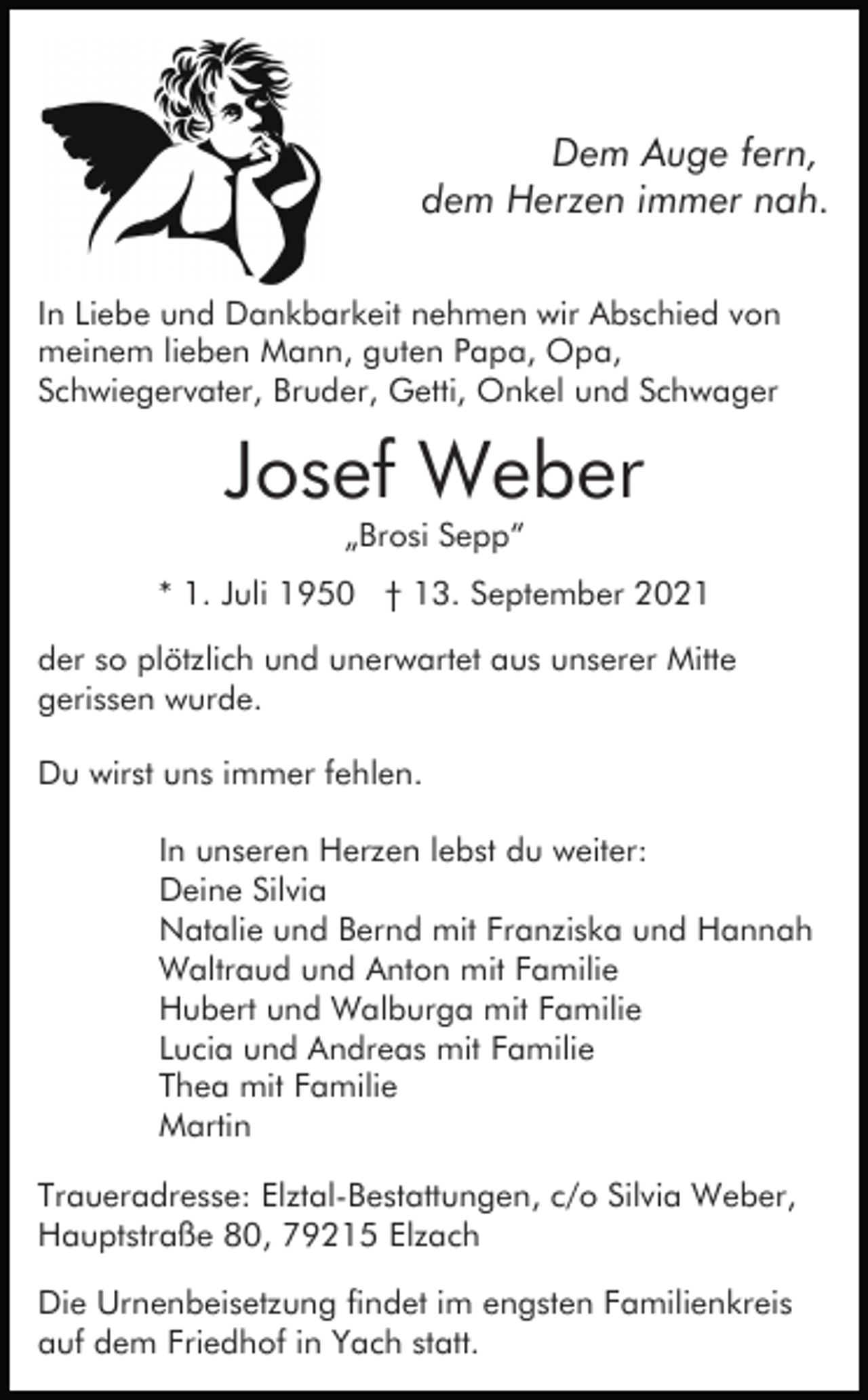 <p>Dem Auge fern,<br />dem Herzen immer nah.<br />In Liebe und Dankbarkeit nehmen wir Abschied von<br />meinem lieben Mann, guten Papa, Opa,<br />Schwiegervater, Bruder, Getti, Onkel und Schwager</p><p>Josef Weber<br />„Brosi Sepp“<br />* 1. Juli 1950 † 13. September 2021<br />der so plötzlich und unerwartet aus unserer Mitte<br />gerissen wurde.<br />Du wirst uns immer fehlen.<br />In unseren Herzen lebst du weiter:<br />Deine Silvia<br />Natalie und Bernd mit Franziska und Hannah<br />Waltraud und Anton mit Familie<br />Hubert und Walburga mit Familie<br />Lucia und Andreas mit Familie<br />Thea mit Familie<br />Martin<br />Traueradresse: Elztal-Bestattungen, c/o Silvia Weber,<br />Hauptstraße 80, 79215 Elzach<br />Die Urnenbeisetzung findet im engsten Familienkreis<br />auf dem Friedhof in Yach statt.</p>