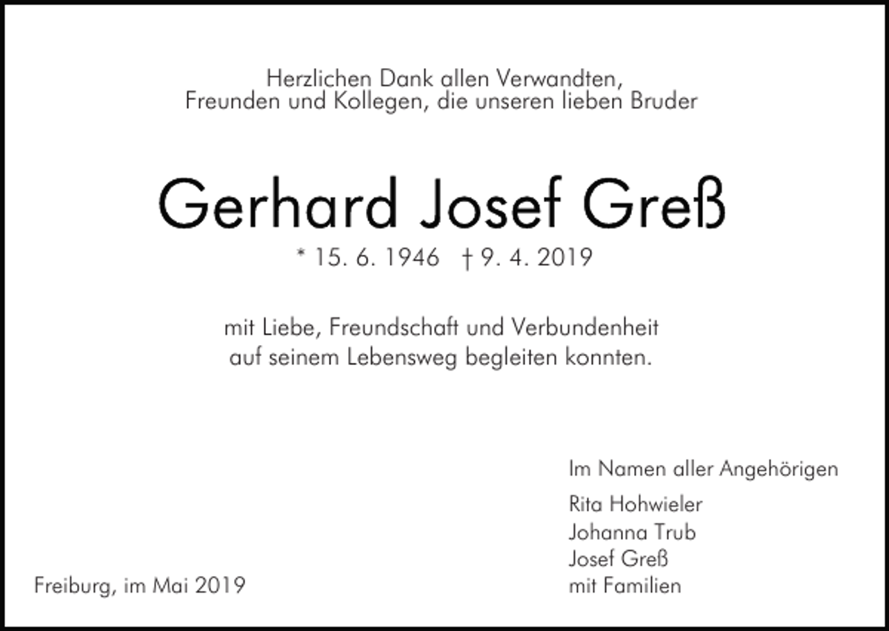 <p>Herzlichen Dank allen Verwandten,<br />Freunden und Kollegen, die unseren lieben Bruder</p><p>Bild einfügen</p><p>* 15. 6. 1946 † 9. 4. 2019<br />mit Liebe, Freundschaft und Verbundenheit<br />auf seinem Lebensweg begleiten konnten.</p><p>Im Namen aller Angehörigen</p><p>Freiburg, im Mai 2019</p><p>Rita Hohwieler<br />Johanna Trub<br />Josef Greß<br />mit Familien</p>