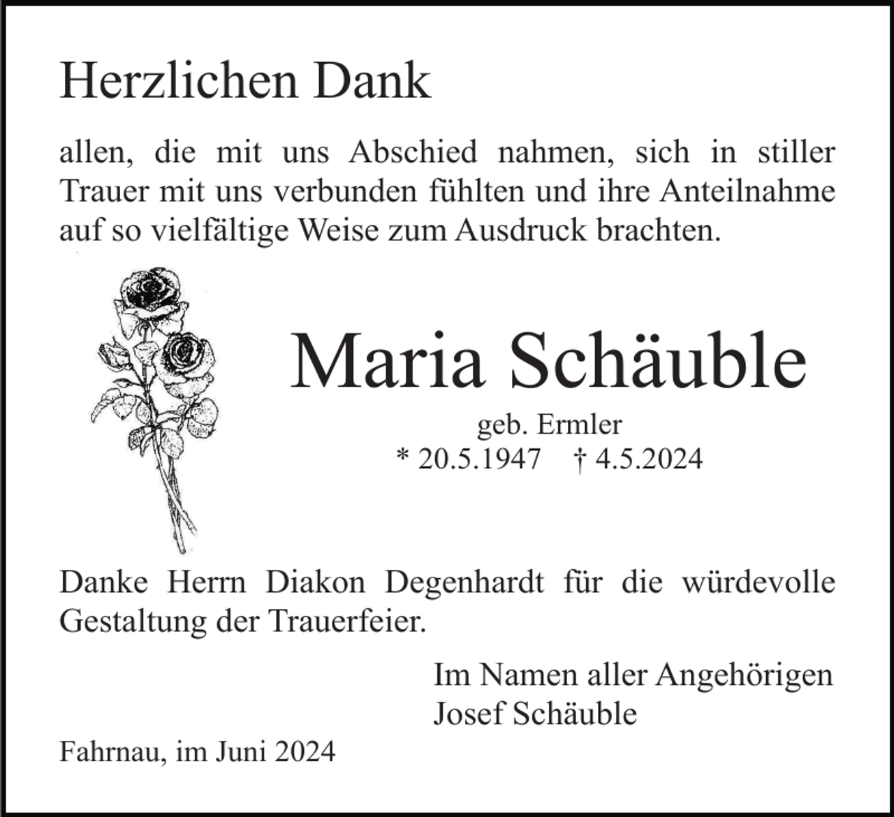 <p>Herzlichen Dank<br />allen, die mit uns Abschied nahmen, sich in stiller<br />Trauer mit uns verbunden fühlten und ihre Anteilnahme<br />auf so vielfältige Weise zum Ausdruck brachten.</p><p>Maria Schäuble<br />geb. Ermler<br />* 20.5.1947 † 4.5.2024</p><p>Danke Herrn Diakon Degenhardt für die würdevolle<br />Gestaltung der Trauerfeier.<br />Im Namen aller Angehörigen<br />Josef Schäuble<br />Fahrnau, im Juni 2024</p>