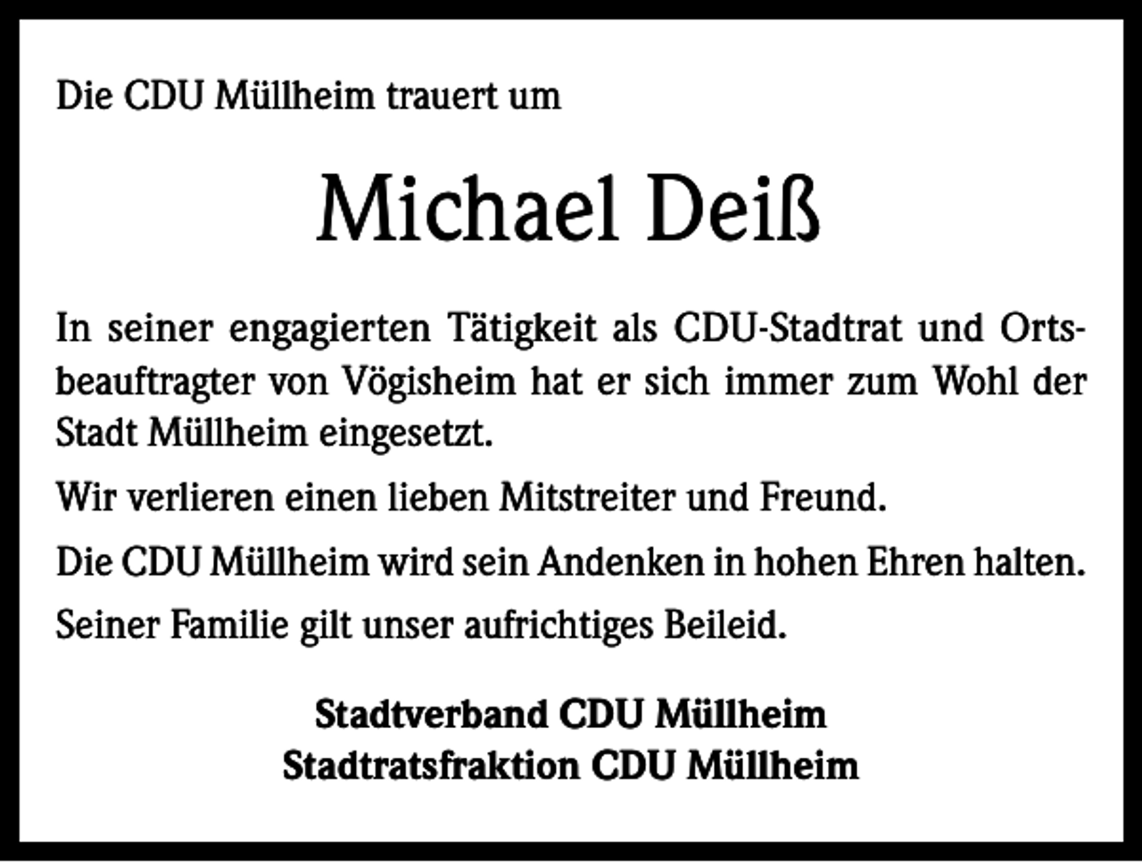 <p>Die CDU Müllheim trauert um</p><p>Michael Deiß<br />In seiner engagierten Tätigkeit als CDU-Stadtrat und Ortsbeauftragter von Vögisheim hat er sich immer zum Wohl der<br />Stadt Müllheim eingesetzt.<br />Wir verlieren einen lieben Mitstreiter und Freund.<br />Die CDU Müllheim wird sein Andenken in hohen Ehren halten.<br />Seiner Familie gilt unser aufrichtiges Beileid.<br />Stadtverband CDU Müllheim<br />Stadtratsfraktion CDU Müllheim</p>