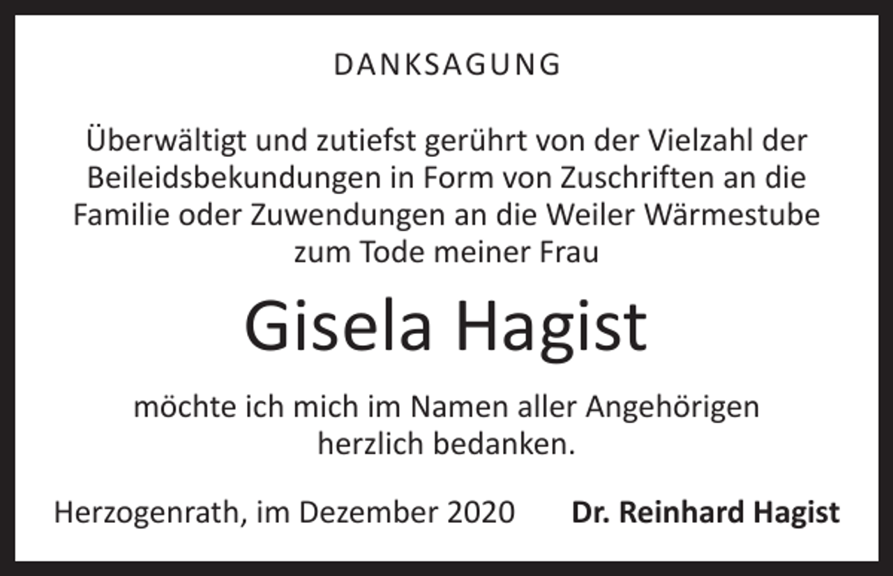 <p>DANKSAGUNG<br />Überwältigt und zutiefst gerührt von der Vielzahl der<br />­Beileidsbekundungen in Form von Zuschriften an die<br />­Familie oder Zuwendungen an die Weiler Wärmestube<br />zum Tode meiner Frau</p><p>Gisela Hagist</p><p>möchte ich mich im Namen aller Angehörigen<br />herzlich ­bedanken.<br />Herzogenrath, im Dezember 2020</p><p>Dr. Reinhard Hagist</p>