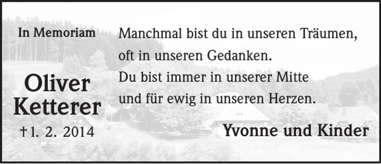 <p>In Memoriam</p><p>Oliver<br />Ketterer<br />† 1. 2. 2014</p><p>Manchmal bist du in unseren Träumen,<br />oft in unseren Gedanken.<br />Du bist immer in unserer Mitte<br />und für ewig in unseren Herzen.</p><p>Yvonne und Kinder</p>