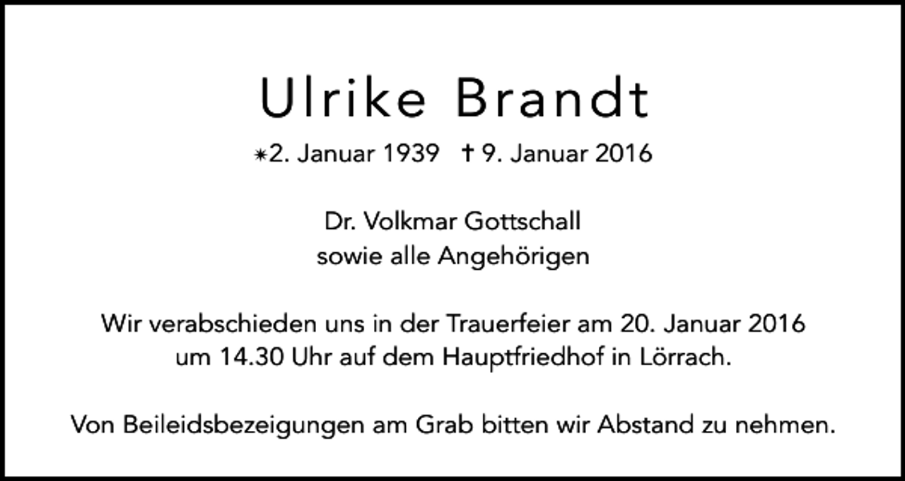 <p>Ulrike Brandt<br />✴2. Januar 1939 ✝ 9. Januar 2016<br />Dr. Volkmar Gottschall<br />sowie alle Angehörigen<br />Wir verabschieden uns in der Trauerfeier am 20. Januar 2016<br />um 14.30 Uhr auf dem Hauptfriedhof in Lörrach.<br />Von Beileidsbezeigungen am Grab bitten wir Abstand zu nehmen.</p>