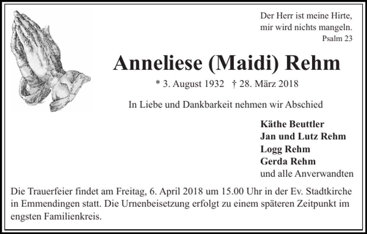 <p>DDer<br />er HHerr<br />err ist<br />ist meine<br />m ei n e Hirt<br />Hirte,<br />e,<br />mir<br />mir wir<br />wird<br />d ninichts<br />c hts mmangeln.<br />a n g el n.</p><p>Ps<br />Psalm<br />al m 22</p><p>AAnneliese<br />n n eli es e ( (Maidi)<br />M ai di) RRehm<br />eh m<br />** 3.<br />3. August<br />A u g ust 11932<br />9 3 2 †† 228.<br />8. März<br />M är z</p><p>In<br />I n Liebe<br />Li e b e und<br />u n d Dankbarkeit<br />D a n k b ar k eit nehmen<br />n e h m e n wir<br />wir Abschied<br />A bs c hi e d<br />K ät h e BBeuttler<br />e uttl e r<br />Käthe<br />Jan<br />J a n und<br />u n d Lutz<br />L ut z Rehm<br />Re h m<br />L o g g Rehm<br />Re h m<br />Logg<br />Gerda<br />G e r d a RRehm<br />eh m<br />u n d all<br />e Anverwandten<br />A n v er w a n dt e n<br />und<br />alle<br />Di e TrTrauerfeier<br />Die<br />a u erf ei er fifindet<br />n d et aam<br />m Freitag,<br />Fr eit a g, 6.<br />6. April<br />A pril 2018<br />2 0 1 8 um<br />u m 15.00<br />1 5. Uhr<br />U hr in<br />i n der<br />d er Ev.<br />E v. Stadtkirche<br />St a dt kir c h e<br />in<br />erfolgt<br />i n Emmendingen<br />E m m e n di n g e n statt.<br />st att. Die<br />Die Urnenbeisetzung<br />Ur n e n b eis et z u n g erf<br />ol g t zu<br />z u einem<br />ei n e m späteren<br />s p ät er e n Zeitpunkt<br />Z eit pu n kt iim<br />m<br />eengsten<br />n gst e n Familienkreis.<br />F a mili e n kr eis.</p>