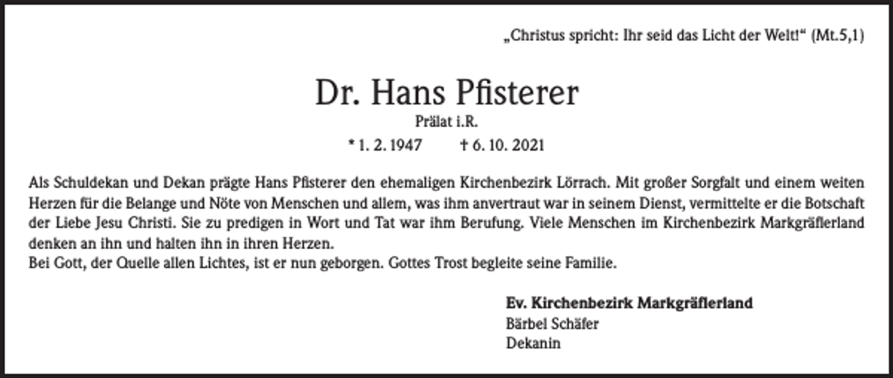 <p>„Christus spricht: Ihr seid das Licht der Welt!“ (Mt.5,1)</p><p>Dr. Hans Pfisterer<br />Prälat i.R.<br />* 1. 2. 1947<br />† 6. 10. 2021</p><p>Als Schuldekan und Dekan prägte Hans Pfisterer den ehemaligen Kirchenbezirk Lörrach. Mit großer Sorgfalt und einem weiten<br />Herzen für die Belange und Nöte von Menschen und allem, was ihm anvertraut war in seinem Dienst, vermittelte er die Botschaft<br />der Liebe Jesu Christi. Sie zu predigen in Wort und Tat war ihm Berufung. Viele Menschen im Kirchenbezirk Markgräflerland<br />denken an ihn und halten ihn in ihren Herzen.<br />Bei Gott, der Quelle allen Lichtes, ist er nun geborgen. Gottes Trost begleite seine Familie.<br />Ev. Kirchenbezirk Markgräflerland<br />Bärbel Schäfer<br />Dekanin</p>