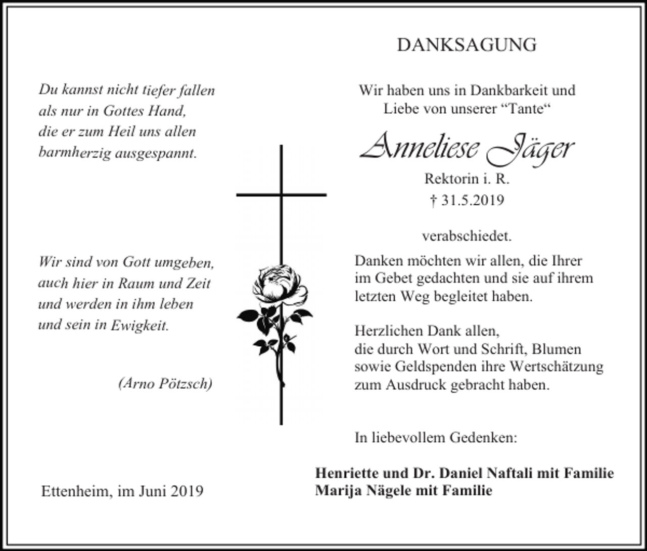 <p>DANKSAGUNG<br />Du kannst nicht tiefer fallen<br />als nur in Gottes Hand,<br />die er zum Heil uns allen<br />barmherzig ausgespannt.</p><p>Wir haben uns in Dankbarkeit und<br />Liebe von unserer “Tante“</p><p>Anneliese Jäger<br />Rektorin i. R.<br />† 31.5.2019<br />verabschiedet.</p><p>Wir sind von Gott umgeben,<br />auch hier in Raum und Zeit<br />und werden in ihm leben<br />und sein in Ewigkeit.</p><p>(Arno Pötzsch)</p><p>Danken möchten wir allen, die Ihrer<br />im Gebet gedachten und sie auf ihrem<br />letzten Weg begleitet haben.<br />Herzlichen Dank allen,<br />die durch Wort und Schrift, Blumen<br />sowie Geldspenden ihre Wertschätzung<br />zum Ausdruck gebracht haben.</p><p>In liebevollem Gedenken:</p><p>Ettenheim, im Juni 2019</p><p>Henriette und Dr. Daniel Naftali mit Familie<br />Marija Nägele mit Familie</p>