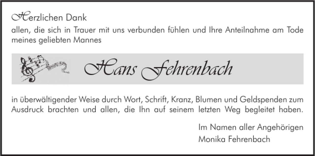 <p>Herzlichen Dank</p><p>allen, die sich in Trauer mit uns verbunden fühlen und Ihre Anteilnahme am Tode<br />meines geliebten Mannes</p><p>Hans Fehrenbach<br />in überwältigender Weise durch Wort, Schrift, Kranz, Blumen und Geldspenden zum<br />Ausdruck brachten und allen, die Ihn auf seinem letzten Weg begleitet haben.</p><p>Im Namen aller Angehörigen<br />Monika Fehrenbach</p>