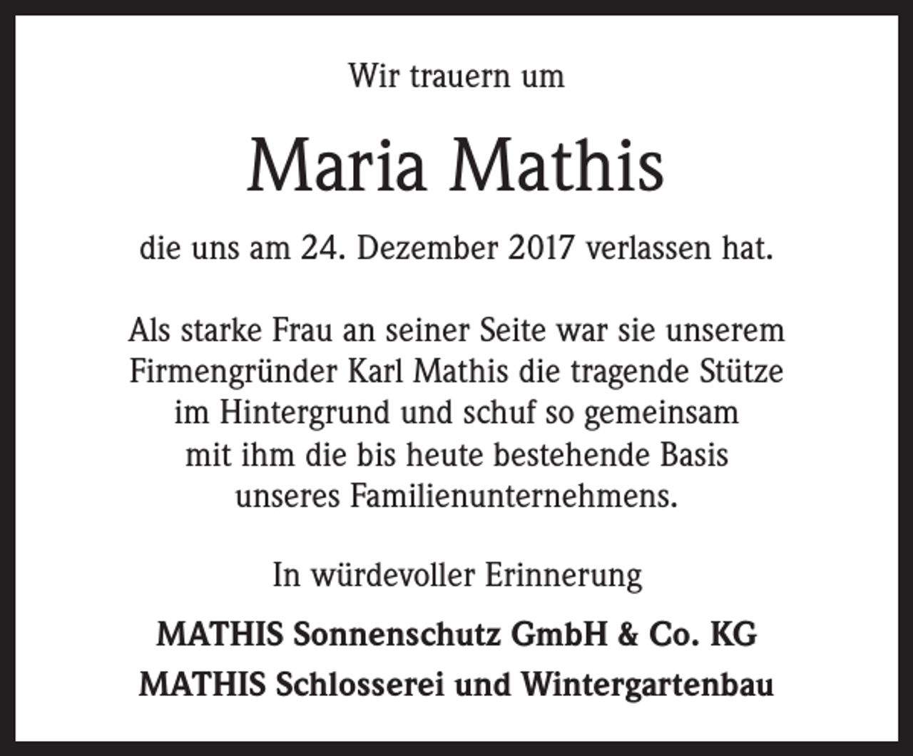 <p>Wir trauern um</p><p>Maria Mathis<br />die uns am 24. Dezember 2017 verlassen hat.<br />Als starke Frau an seiner Seite war sie unserem<br />Firmengründer Karl Mathis die tragende Stütze<br />im Hintergrund und schuf so gemeinsam<br />mit ihm die bis heute bestehende Basis<br />unseres Familienunternehmens.<br />In würdevoller Erinnerung<br />MATHIS Sonnenschutz GmbH &amp; Co. KG<br />MATHIS Schlosserei und Wintergartenbau</p>