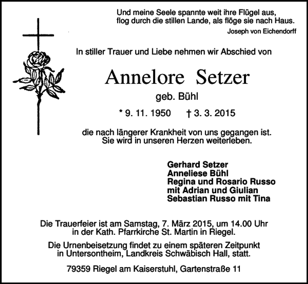 <p>Und meine Seele spannte weit ihre Flügel aus,<br />flog durch die stillen Lande, als flöge sie nach Haus.<br />Joseph von Eichendorff</p><p>In stiller Trauer und Liebe nehmen wir Abschied von</p><p>Annelore Setzer<br />geb. Bühl<br />* 9. 11. 1950</p><p>† 3. 3. 2015</p><p>die nach längerer Krankheit von uns gegangen ist.<br />Sie wird in unseren Herzen weiterleben.<br />Gerhard Setzer<br />Anneliese Bühl<br />Regina und Rosario Russo<br />mit Adrian und Giulian<br />Sebastian Russo mit Tina<br />Die Trauerfeier ist am Samstag, 7. März 2015, um 14.00 Uhr<br />in der Kath. Pfarrkirche St. Martin in Riegel.<br />Die Urnenbeisetzung findet zu einem späteren Zeitpunkt<br />in Untersontheim, Landkreis Schwäbisch Hall, statt.<br />79359 Riegel am Kaiserstuhl, Gartenstraße 11</p>