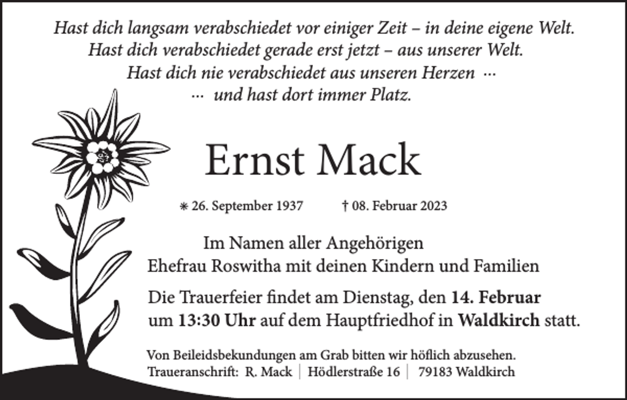 <p>Hast dich langsam verabschiedet vor einiger Zeit – in deine eigene Welt.<br />Hast dich verabschiedet gerade erst jetzt – aus unserer Welt.<br />Hast dich nie verabschiedet aus unseren Herzen ...<br />... und hast dort immer Platz.</p><p>Ernst Mack<br />✳ 26. September 1937</p><p>† 08. Februar 2023</p><p>Im Namen aller Angehörigen<br />Ehefrau Roswitha mit deinen Kindern und Familien<br />Die Trauerfeier findet am Dienstag, den 14. Februar<br />um 13:30 Uhr auf dem Hauptfriedhof in Waldkirch statt.<br />Von Beileidsbekundungen am Grab bitten wir höflich abzusehen.<br />Traueranschrift: R. Mack I Hödlerstraße 16 I 79183 Waldkirch</p>